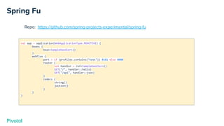 Spring Fu
Repo: https://github.com/spring-projects-experimental/spring-fu
val app = application(WebApplicationType.REACTIVE) {
beans {
bean<SampleHandler>()
}
webFlux {
port = if (profiles.contains("test")) 8181 else 8080
router {
val handler = ref<SampleHandler>()
GET("/", handler::hello)
GET("/api", handler::json)
}
codecs {
string()
jackson()
}
}
}
 