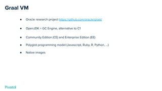 Graal VM
● Oracle research project https://github.com/oracle/graal/
● OpenJDK + GC Engine, alternative to C1
● Community Edition (CE) and Enterprise Edition (EE)
● Polyglot programming model (Javascript, Ruby, R, Python, …)
● Native images
 
