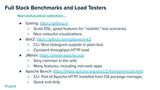 Full Stack Benchmarks and Load Testers
Non-exhaustive selection...
● Gatling: https://gatling.io
○ Scala DSL, good features for “realistic” test scenarios
○ Nice colourful visualizations
● Wrk2: https://github.com/giltene/wrk2
○ CLI. Nice histogram outputs in plain text.
○ Constant throughput HTTP load
● JMeter: https://jmeter.apache.org/
○ Very common in the wild
○ Many features, including non-web apps
● Apache Bench: https://httpd.apache.org/docs/2.4/programs/ab.html
○ CLI. Part of Apache HTTP. Installed from OS package manager.
○ Quick and dirty
 