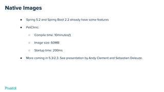 Native Images
● Spring 5.2 and Spring Boot 2.2 already have some features
● PetClinic:
○ Compile time: 10minutes(!)
○ Image size: 60MB
○ Startup time: 200ms
● More coming in 5.3/2.3. See presentation by Andy Clement and Sebastien Deleuze.
 