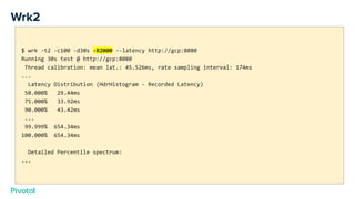 Wrk2
$ wrk -t2 -c100 -d30s -R2000 --latency http://gcp:8080
Running 30s test @ http://gcp:8080
Thread calibration: mean lat.: 45.526ms, rate sampling interval: 174ms
...
Latency Distribution (HdrHistogram - Recorded Latency)
50.000% 29.44ms
75.000% 33.92ms
90.000% 43.42ms
...
99.999% 654.34ms
100.000% 654.34ms
Detailed Percentile spectrum:
...
 