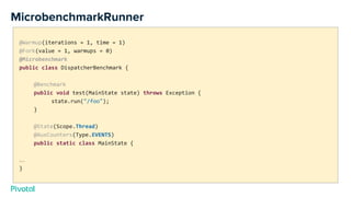 MicrobenchmarkRunner
@Warmup(iterations = 1, time = 1)
@Fork(value = 1, warmups = 0)
@Microbenchmark
public class DispatcherBenchmark {
@Benchmark
public void test(MainState state) throws Exception {
state.run("/foo");
}
@State(Scope.Thread)
@AuxCounters(Type.EVENTS)
public static class MainState {
…
}
 