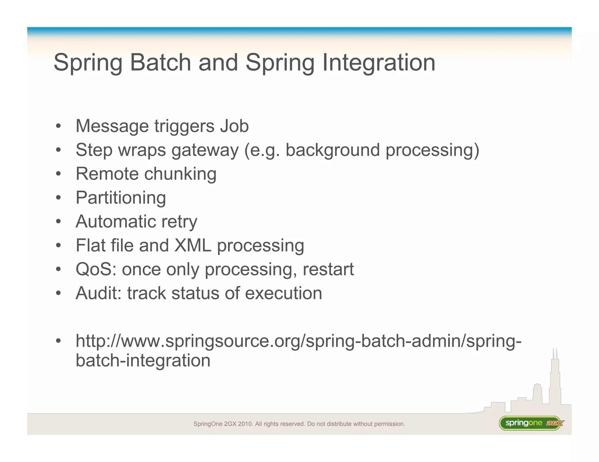 SpringOne 2GX 2010. All rights reserved. Do not distribute without permission.
Spring Batch and Spring Integration
• Message triggers Job
• Step wraps gateway (e.g. background processing)
• Remote chunking
• Partitioning
• Automatic retry
• Flat file and XML processing
• QoS: once only processing, restart
• Audit: track status of execution
• http://www.springsource.org/spring-batch-admin/spring-
batch-integration
 