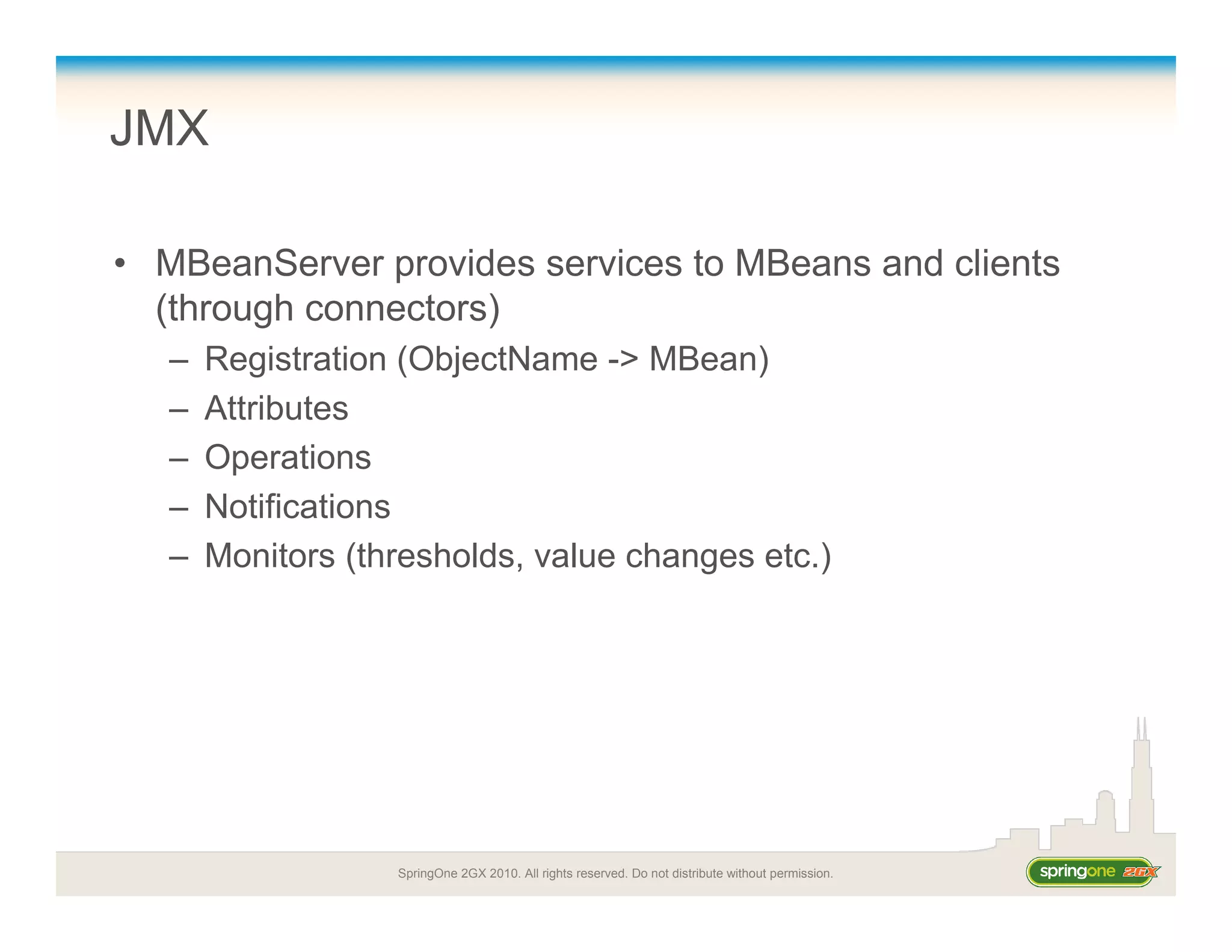 SpringOne 2GX 2010. All rights reserved. Do not distribute without permission.
JMX
• MBeanServer provides services to MBeans and clients
(through connectors)
– Registration (ObjectName -> MBean)
– Attributes
– Operations
– Notifications
– Monitors (thresholds, value changes etc.)
 