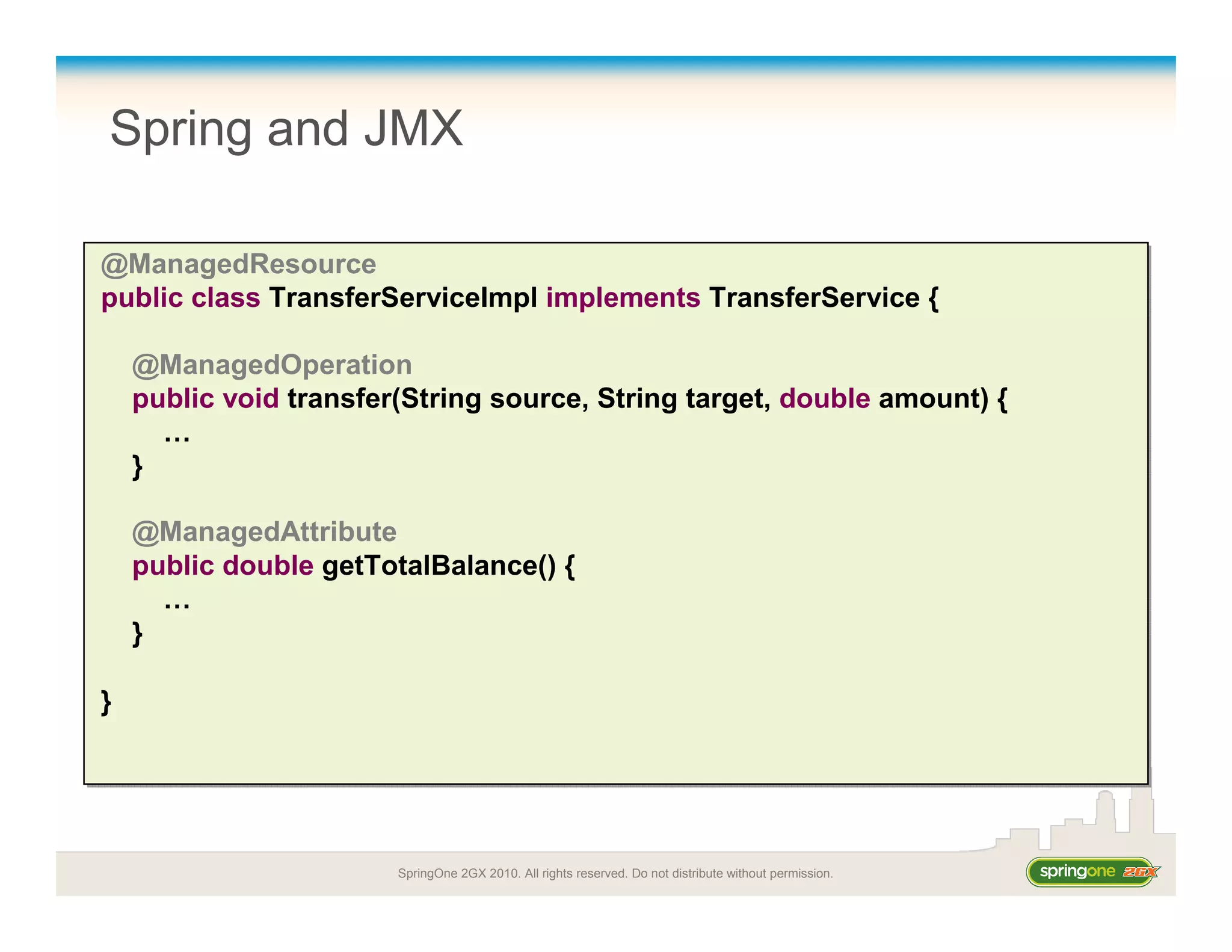 SpringOne 2GX 2010. All rights reserved. Do not distribute without permission.
Spring and JMX
@ManagedResource
public class TransferServiceImpl implements TransferService {
@ManagedOperation
public void transfer(String source, String target, double amount) {
…
}
@ManagedAttribute
public double getTotalBalance() {
…
}
}
@ManagedResource
public class TransferServiceImpl implements TransferService {
@ManagedOperation
public void transfer(String source, String target, double amount) {
…
}
@ManagedAttribute
public double getTotalBalance() {
…
}
}
 