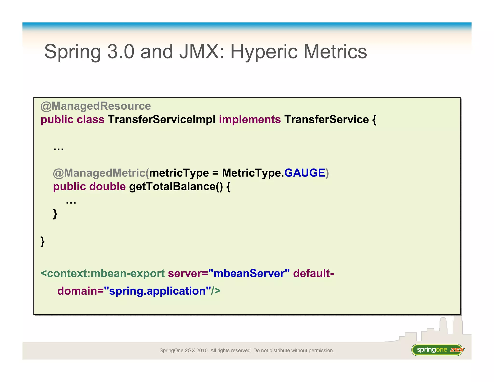SpringOne 2GX 2010. All rights reserved. Do not distribute without permission.
Spring 3.0 and JMX: Hyperic Metrics
@ManagedResource
public class TransferServiceImpl implements TransferService {
…
@ManagedMetric(metricType = MetricType.GAUGE)
public double getTotalBalance() {
…
}
}
<context:mbean-export server="mbeanServer" default-
domain="spring.application"/>
@ManagedResource
public class TransferServiceImpl implements TransferService {
…
@ManagedMetric(metricType = MetricType.GAUGE)
public double getTotalBalance() {
…
}
}
<context:mbean-export server="mbeanServer" default-
domain="spring.application"/>
 