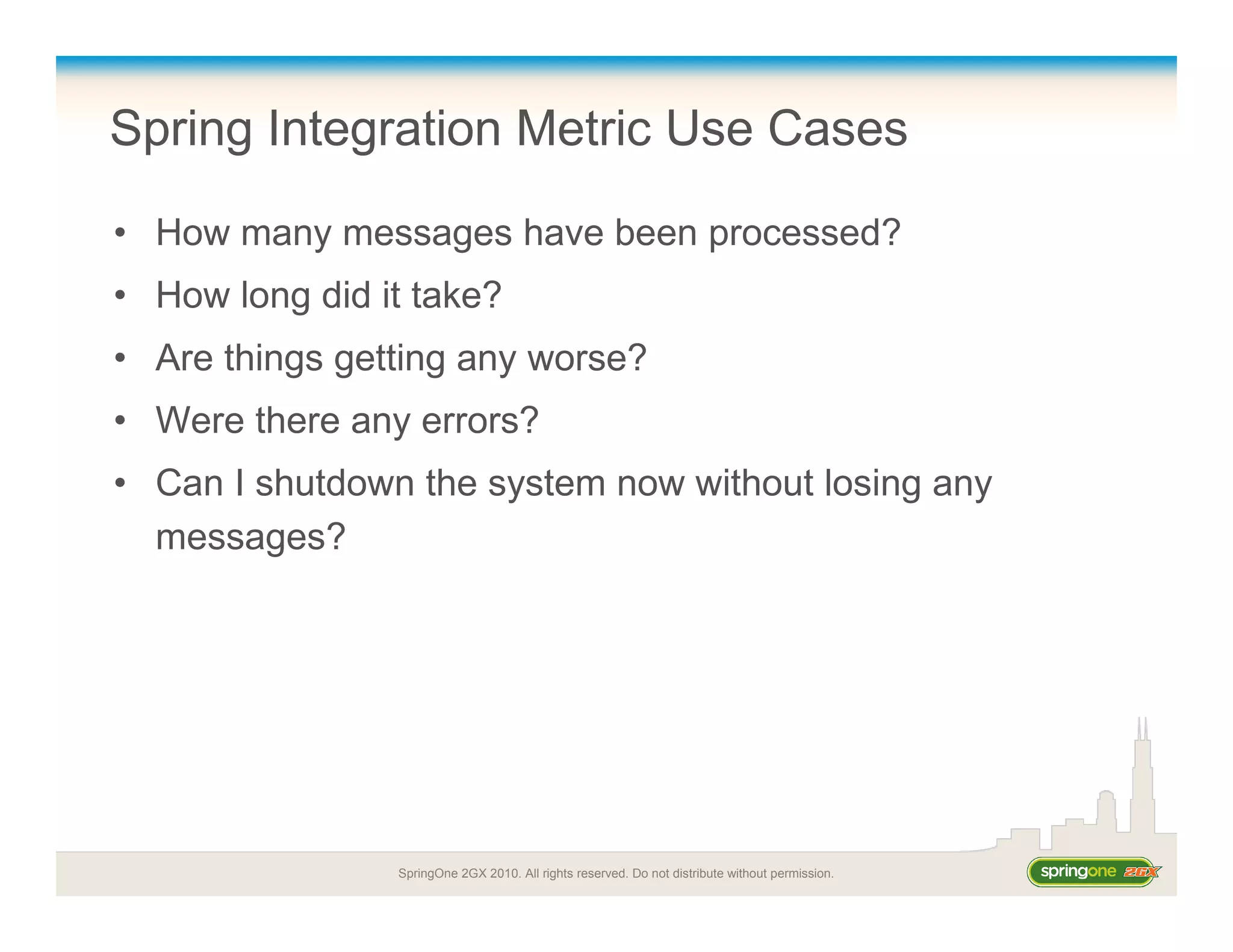 SpringOne 2GX 2010. All rights reserved. Do not distribute without permission.
Spring Integration Metric Use Cases
• How many messages have been processed?
• How long did it take?
• Are things getting any worse?
• Were there any errors?
• Can I shutdown the system now without losing any
messages?
 