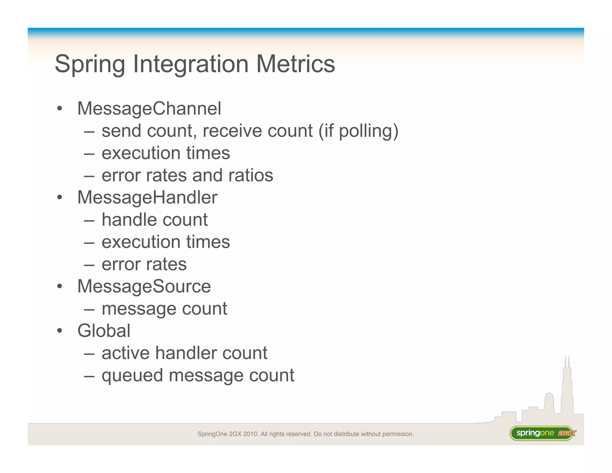 SpringOne 2GX 2010. All rights reserved. Do not distribute without permission.
Spring Integration Metrics
• MessageChannel
– send count, receive count (if polling)
– execution times
– error rates and ratios
• MessageHandler
– handle count
– execution times
– error rates
• MessageSource
– message count
• Global
– active handler count
– queued message count
 
