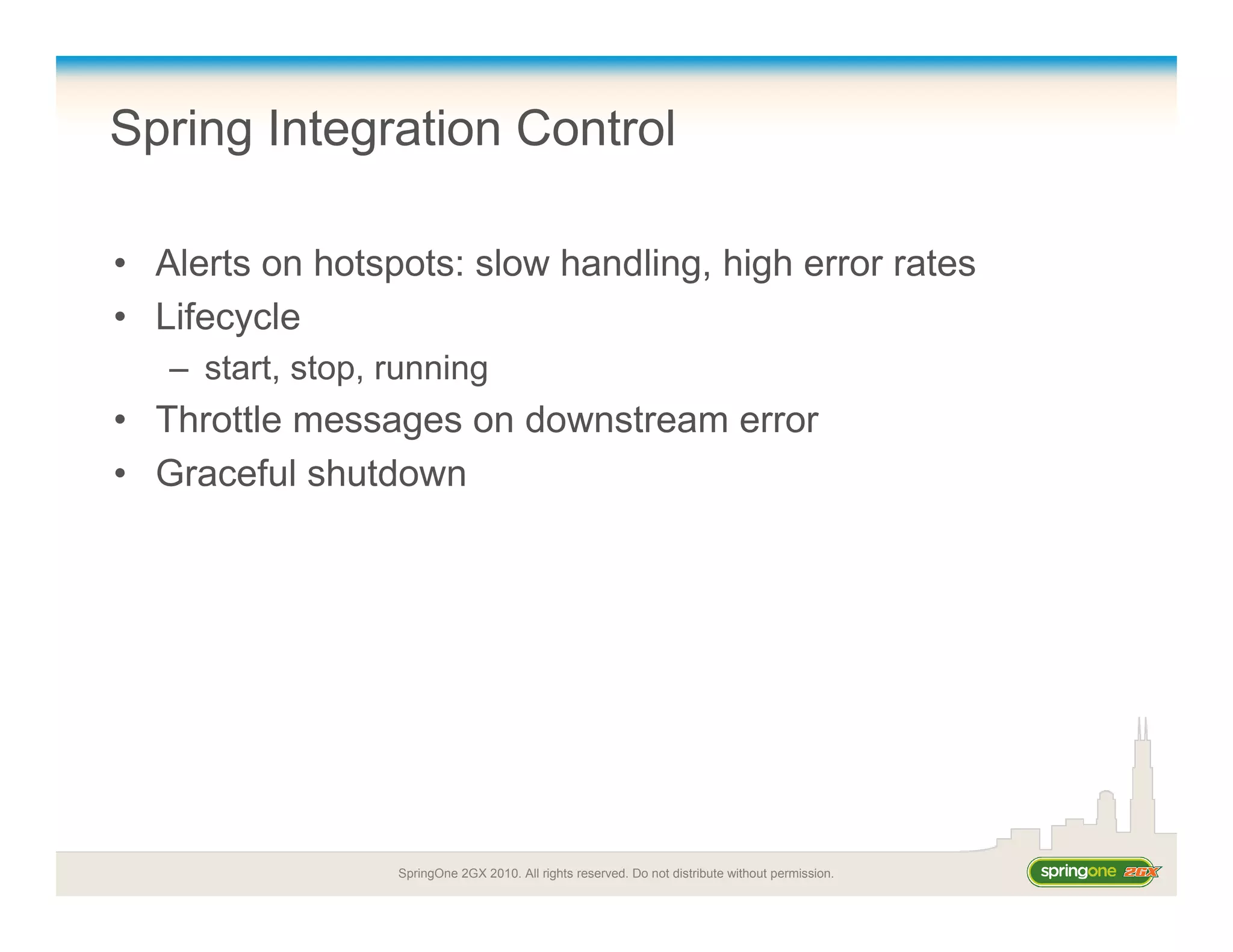 SpringOne 2GX 2010. All rights reserved. Do not distribute without permission.
Spring Integration Control
• Alerts on hotspots: slow handling, high error rates
• Lifecycle
– start, stop, running
• Throttle messages on downstream error
• Graceful shutdown
 