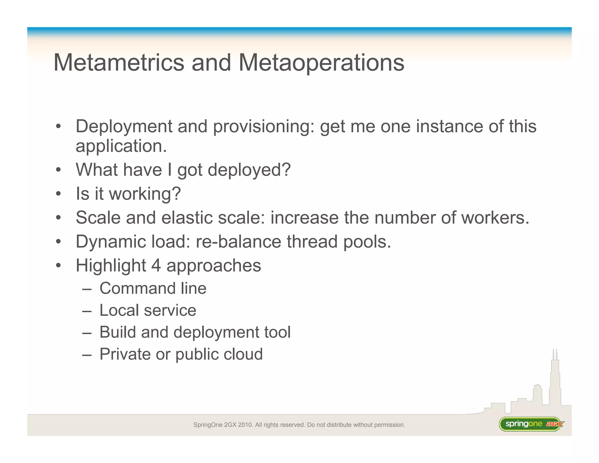 SpringOne 2GX 2010. All rights reserved. Do not distribute without permission.
Metametrics and Metaoperations
• Deployment and provisioning: get me one instance of this
application.
• What have I got deployed?
• Is it working?
• Scale and elastic scale: increase the number of workers.
• Dynamic load: re-balance thread pools.
• Highlight 4 approaches
– Command line
– Local service
– Build and deployment tool
– Private or public cloud
 