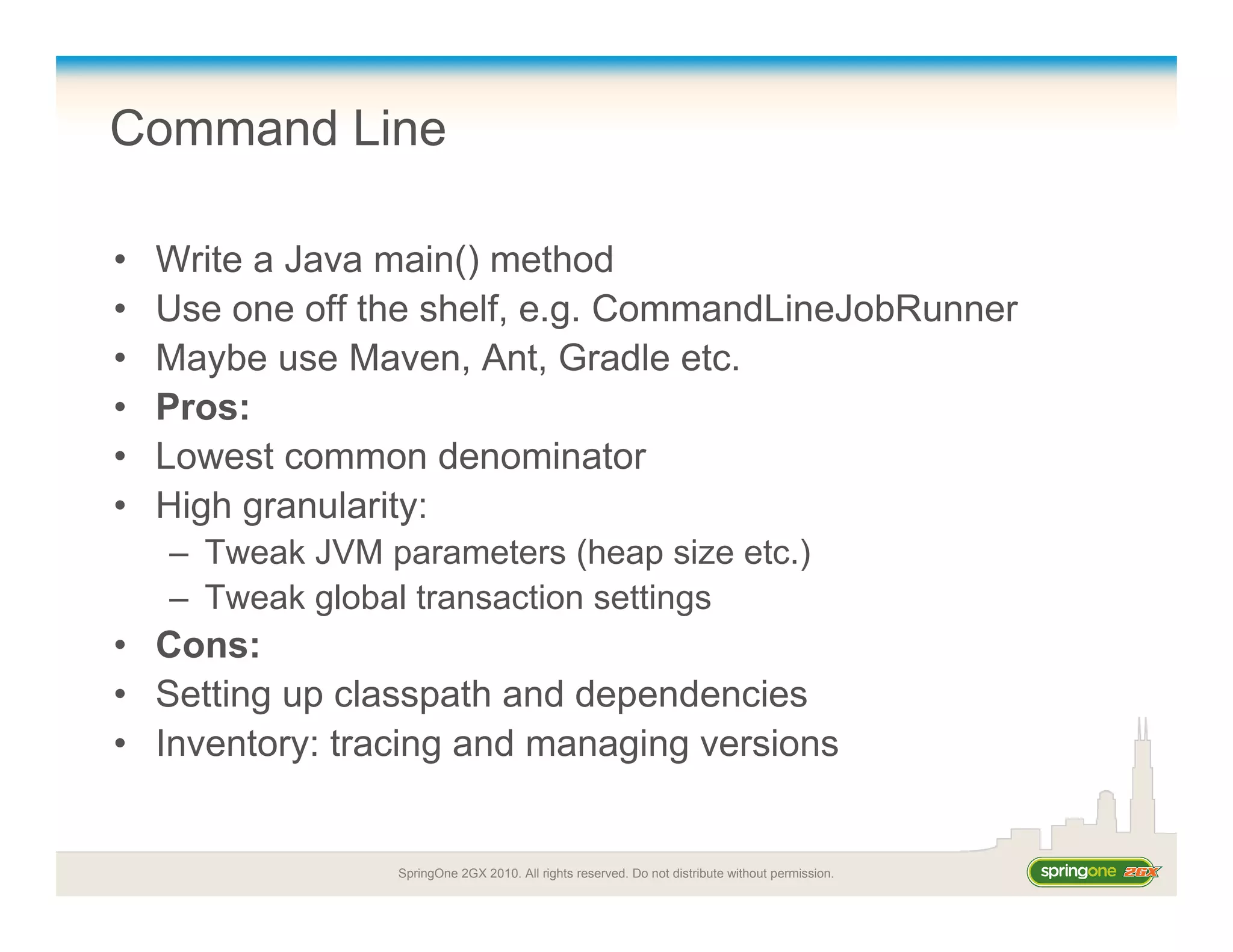 SpringOne 2GX 2010. All rights reserved. Do not distribute without permission.
Command Line
• Write a Java main() method
• Use one off the shelf, e.g. CommandLineJobRunner
• Maybe use Maven, Ant, Gradle etc.
• Pros:
• Lowest common denominator
• High granularity:
– Tweak JVM parameters (heap size etc.)
– Tweak global transaction settings
• Cons:
• Setting up classpath and dependencies
• Inventory: tracing and managing versions
 