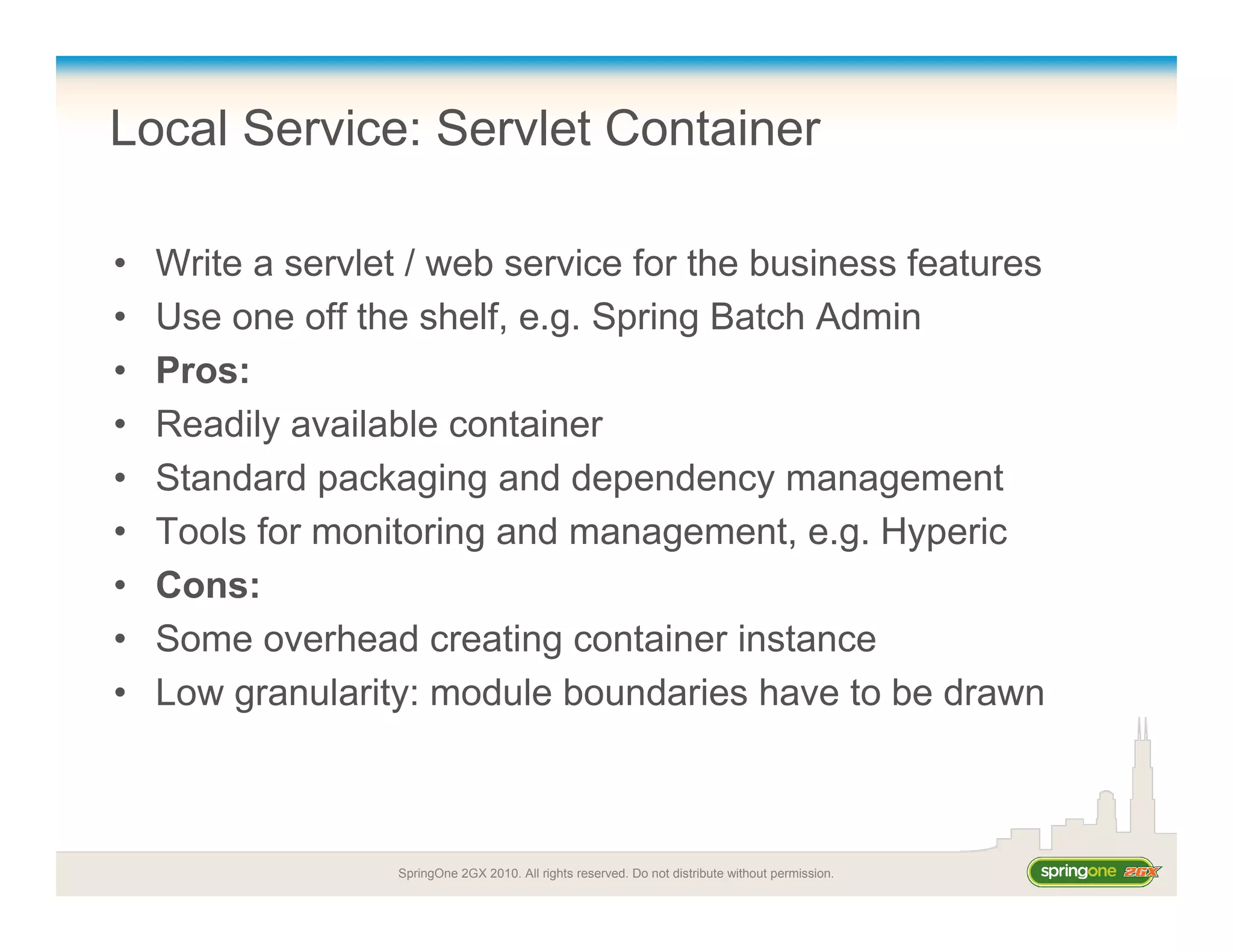 SpringOne 2GX 2010. All rights reserved. Do not distribute without permission.
Local Service: Servlet Container
• Write a servlet / web service for the business features
• Use one off the shelf, e.g. Spring Batch Admin
• Pros:
• Readily available container
• Standard packaging and dependency management
• Tools for monitoring and management, e.g. Hyperic
• Cons:
• Some overhead creating container instance
• Low granularity: module boundaries have to be drawn
 