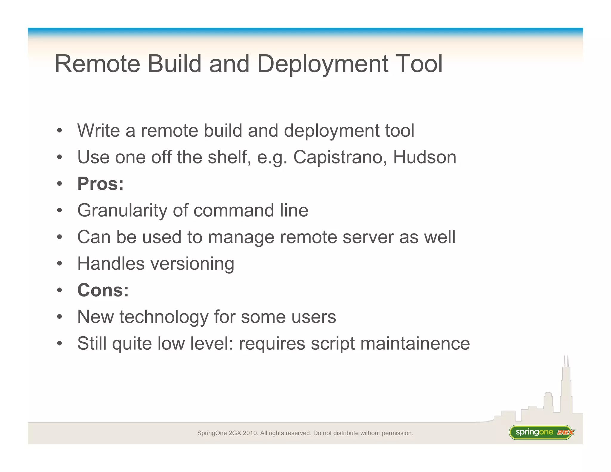 SpringOne 2GX 2010. All rights reserved. Do not distribute without permission.
Remote Build and Deployment Tool
• Write a remote build and deployment tool
• Use one off the shelf, e.g. Capistrano, Hudson
• Pros:
• Granularity of command line
• Can be used to manage remote server as well
• Handles versioning
• Cons:
• New technology for some users
• Still quite low level: requires script maintainence
 