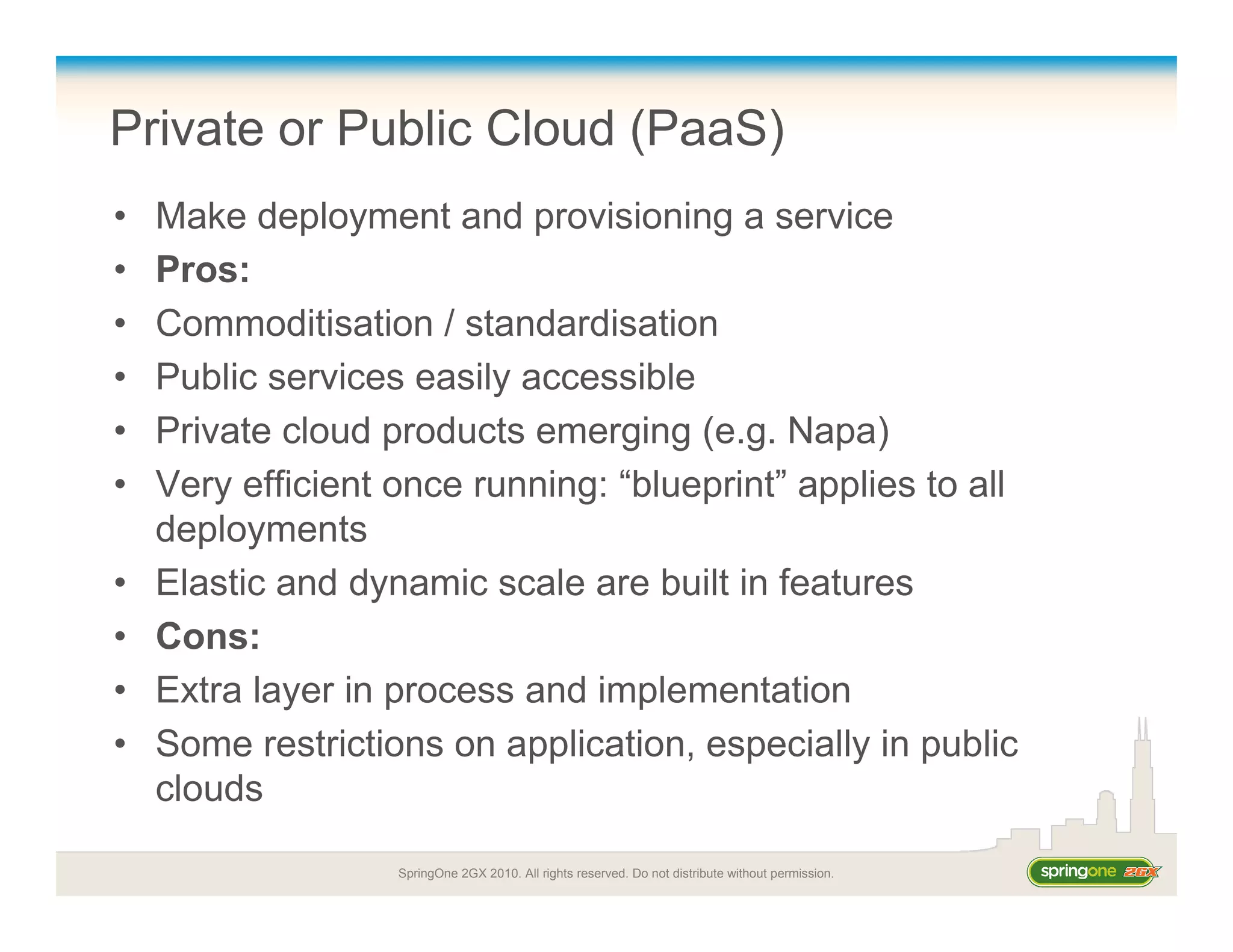 SpringOne 2GX 2010. All rights reserved. Do not distribute without permission.
Private or Public Cloud (PaaS)
• Make deployment and provisioning a service
• Pros:
• Commoditisation / standardisation
• Public services easily accessible
• Private cloud products emerging (e.g. Napa)
• Very efficient once running: “blueprint” applies to all
deployments
• Elastic and dynamic scale are built in features
• Cons:
• Extra layer in process and implementation
• Some restrictions on application, especially in public
clouds
 