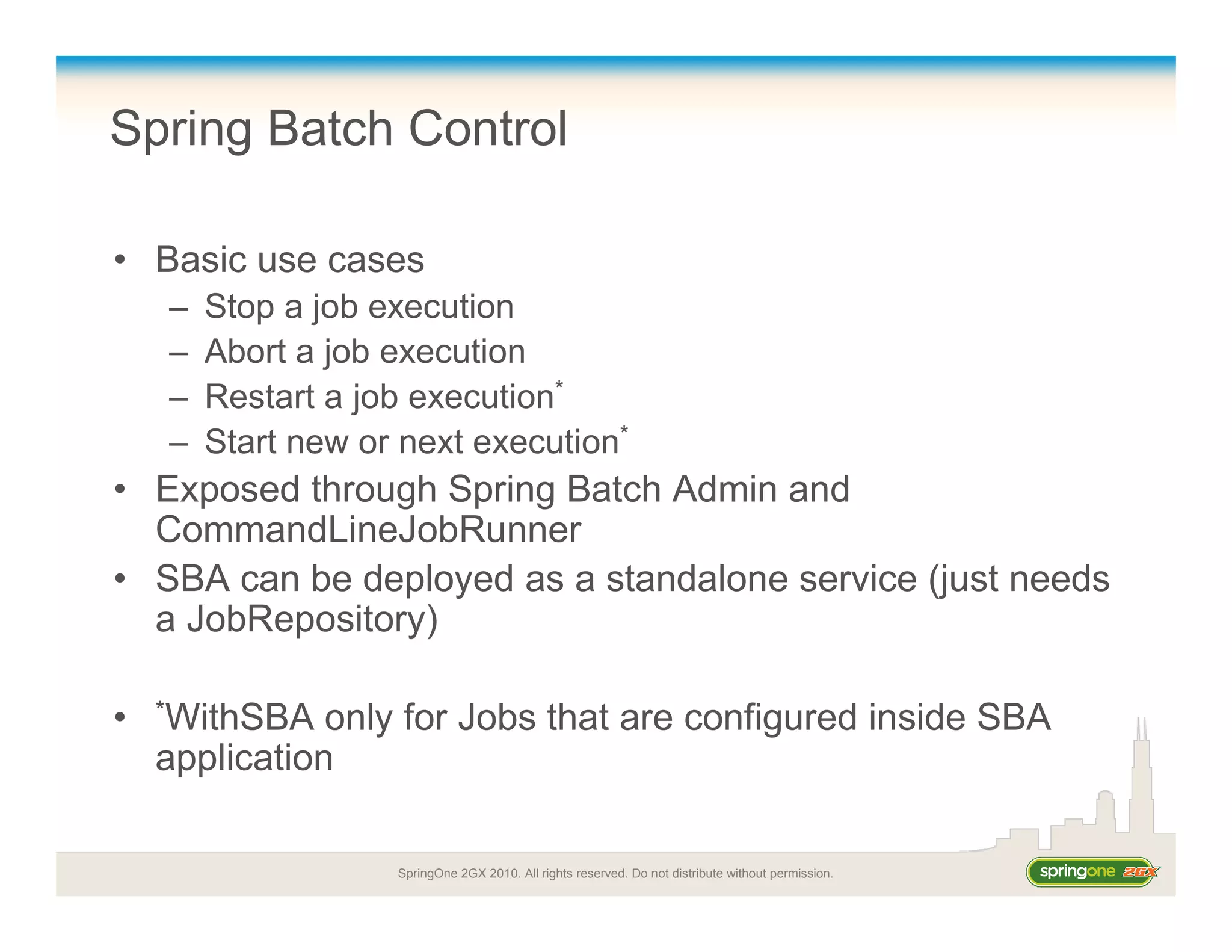 SpringOne 2GX 2010. All rights reserved. Do not distribute without permission.
Spring Batch Control
• Basic use cases
– Stop a job execution
– Abort a job execution
– Restart a job execution*
– Start new or next execution*
• Exposed through Spring Batch Admin and
CommandLineJobRunner
• SBA can be deployed as a standalone service (just needs
a JobRepository)
• *WithSBA only for Jobs that are configured inside SBA
application
 