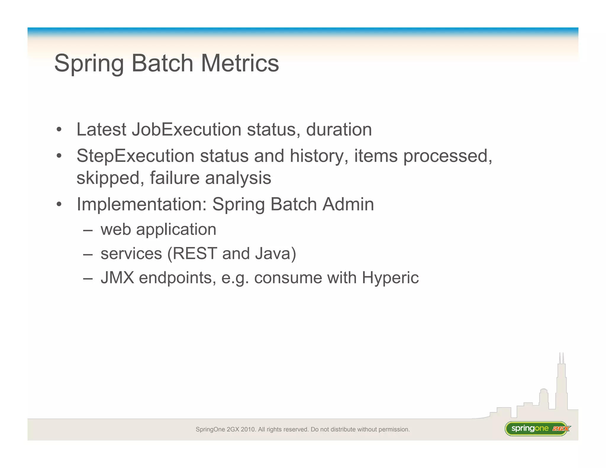 SpringOne 2GX 2010. All rights reserved. Do not distribute without permission.
Spring Batch Metrics
• Latest JobExecution status, duration
• StepExecution status and history, items processed,
skipped, failure analysis
• Implementation: Spring Batch Admin
– web application
– services (REST and Java)
– JMX endpoints, e.g. consume with Hyperic
 