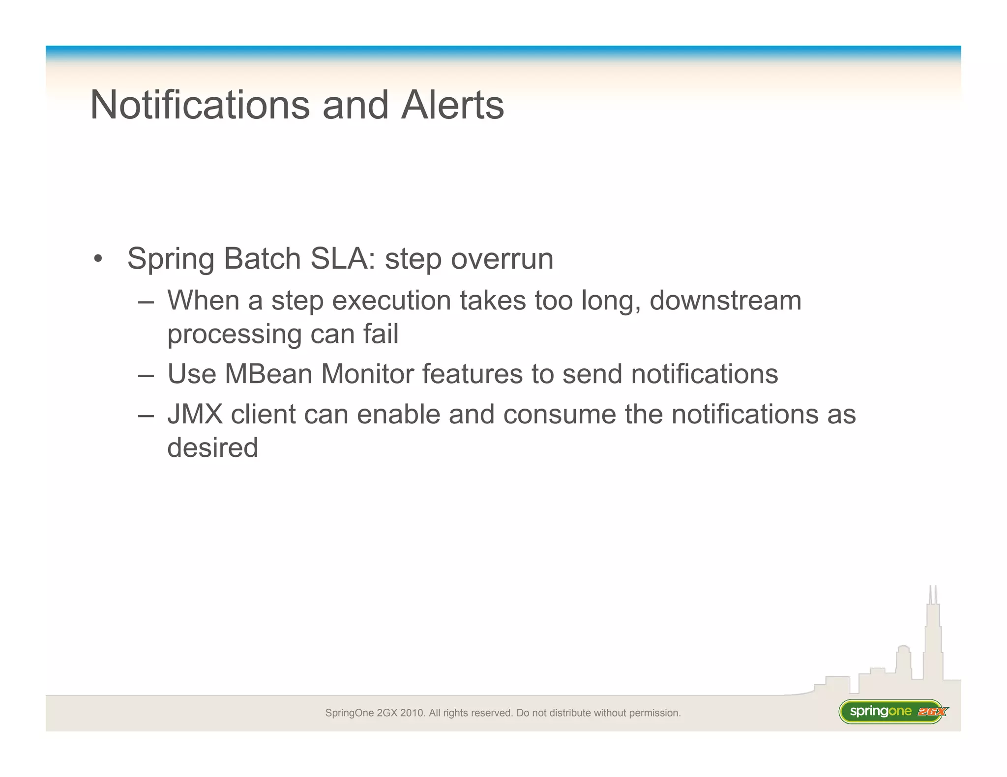 SpringOne 2GX 2010. All rights reserved. Do not distribute without permission.
Notifications and Alerts
• Spring Batch SLA: step overrun
– When a step execution takes too long, downstream
processing can fail
– Use MBean Monitor features to send notifications
– JMX client can enable and consume the notifications as
desired
 