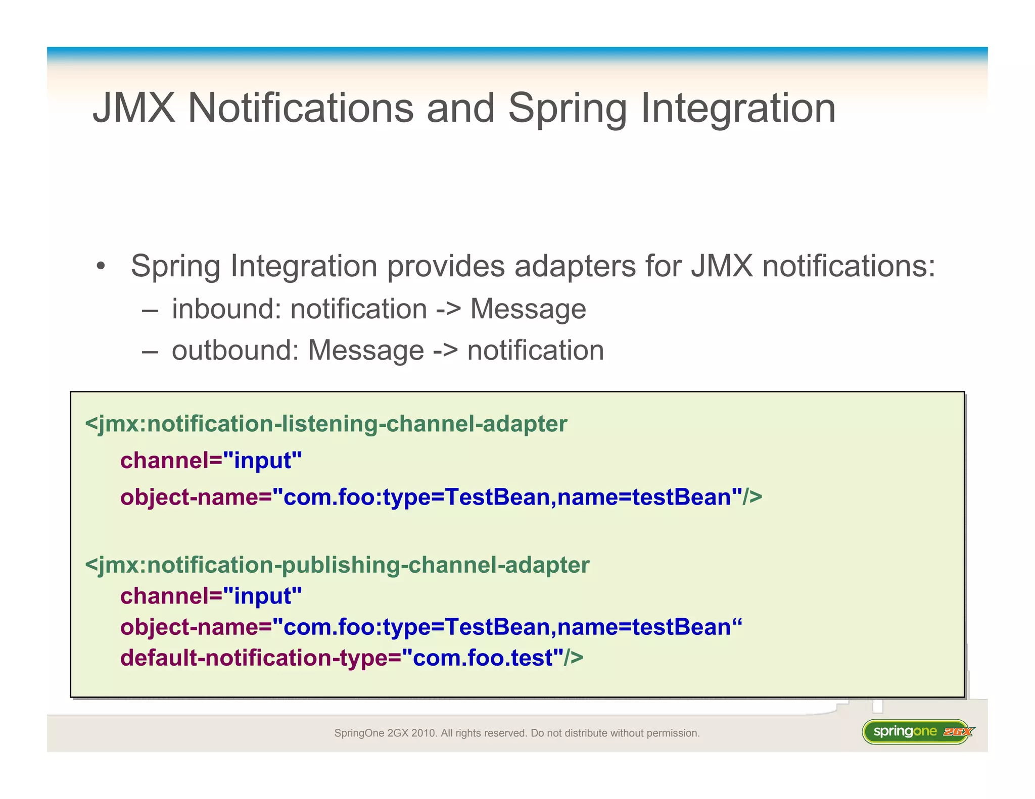 SpringOne 2GX 2010. All rights reserved. Do not distribute without permission.
JMX Notifications and Spring Integration
• Spring Integration provides adapters for JMX notifications:
– inbound: notification -> Message
– outbound: Message -> notification
<jmx:notification-listening-channel-adapter
channel="input"
object-name="com.foo:type=TestBean,name=testBean"/>
<jmx:notification-publishing-channel-adapter
channel="input"
object-name="com.foo:type=TestBean,name=testBean“
default-notification-type="com.foo.test"/>
<jmx:notification-listening-channel-adapter
channel="input"
object-name="com.foo:type=TestBean,name=testBean"/>
<jmx:notification-publishing-channel-adapter
channel="input"
object-name="com.foo:type=TestBean,name=testBean“
default-notification-type="com.foo.test"/>
 