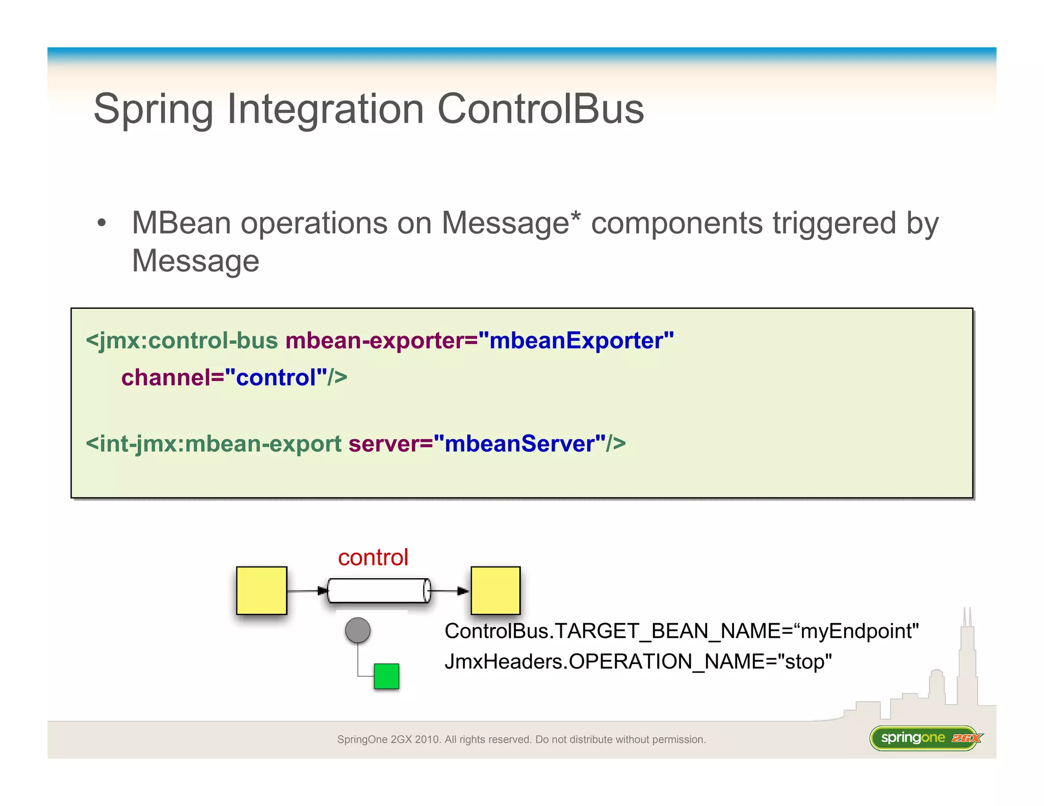 SpringOne 2GX 2010. All rights reserved. Do not distribute without permission.
Spring Integration ControlBus
• MBean operations on Message* components triggered by
Message
<jmx:control-bus mbean-exporter="mbeanExporter"
channel="control"/>
<int-jmx:mbean-export server="mbeanServer"/>
<jmx:control-bus mbean-exporter="mbeanExporter"
channel="control"/>
<int-jmx:mbean-export server="mbeanServer"/>
control
ControlBus.TARGET_BEAN_NAME=“myEndpoint"
JmxHeaders.OPERATION_NAME="stop"
 