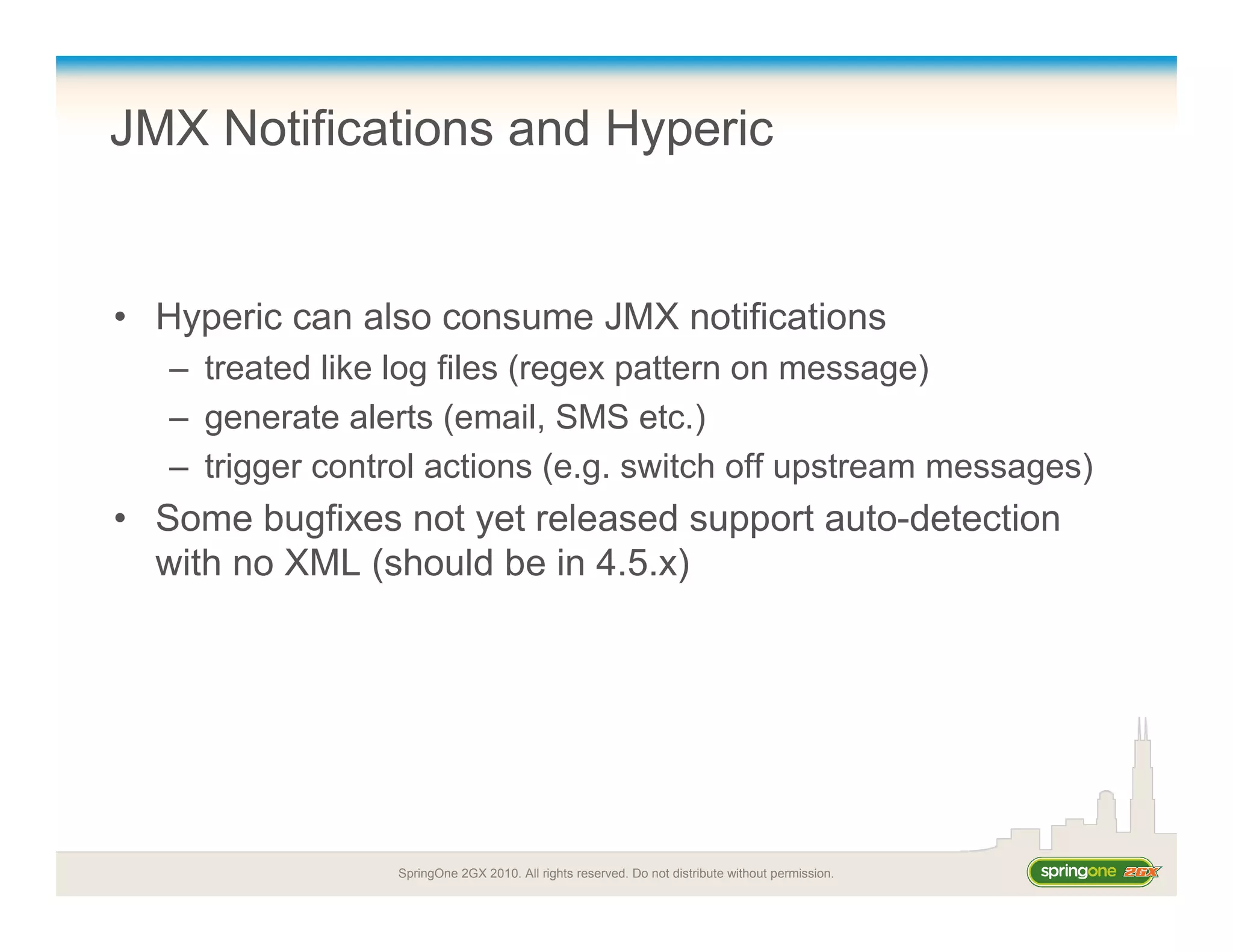 SpringOne 2GX 2010. All rights reserved. Do not distribute without permission.
JMX Notifications and Hyperic
• Hyperic can also consume JMX notifications
– treated like log files (regex pattern on message)
– generate alerts (email, SMS etc.)
– trigger control actions (e.g. switch off upstream messages)
• Some bugfixes not yet released support auto-detection
with no XML (should be in 4.5.x)
 