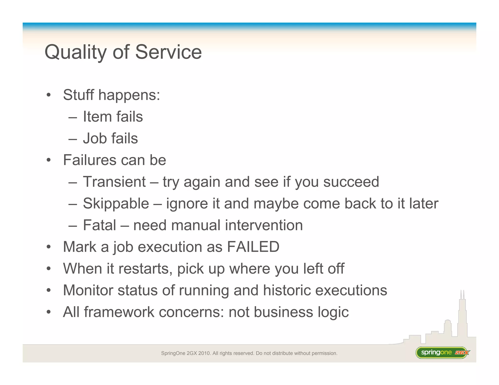 SpringOne 2GX 2010. All rights reserved. Do not distribute without permission.
Quality of Service
• Stuff happens:
– Item fails
– Job fails
• Failures can be
– Transient – try again and see if you succeed
– Skippable – ignore it and maybe come back to it later
– Fatal – need manual intervention
• Mark a job execution as FAILED
• When it restarts, pick up where you left off
• Monitor status of running and historic executions
• All framework concerns: not business logic
 
