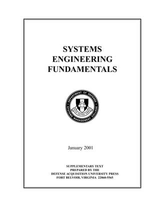 Introduction Systems Engineering Fundamentals
i
SYSTEMS
ENGINEERING
FUNDAMENTALS
January 2001
SUPPLEMENTARY TEXT
PREPARED BY THE
DEFENSE ACQUISITION UNIVERSITY PRESS
FORT BELVOIR, VIRGINIA 22060-5565
 