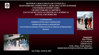 REPÚBLICA BOLIVARIANA DE VENEZUELA
MINISTERIO DEL PODER POPULAR DE EDUCACIÓN SUPERIOR
UNIVERSIDAD FERMÍN TORO
VICERECTORADO ACADÉMICO
FACULTAD DE CIENCIAS POLITICAS Y JURÍDICAS
ESCUELA DE DERECHO
Integrante:
Diaz Wilmer
C.I 14.442.691
2020/B SAIA F
Profe. Abog . Emily Ramírez
DERECHO INTERNACIONAL PRIVADO
San Felipe, Abril de 2021
LA EXTRADICIÓN
DIFERENCIA ENTRE ASILO Y EXTRADICIÓN
TEORÍAS QUE APOYAN LA EXTRADICIÓN
SOLUCIONES DEL SISTEMA VENEZOLANO EN EL DERECHO INTERNACIONAL
PRIVADO
 