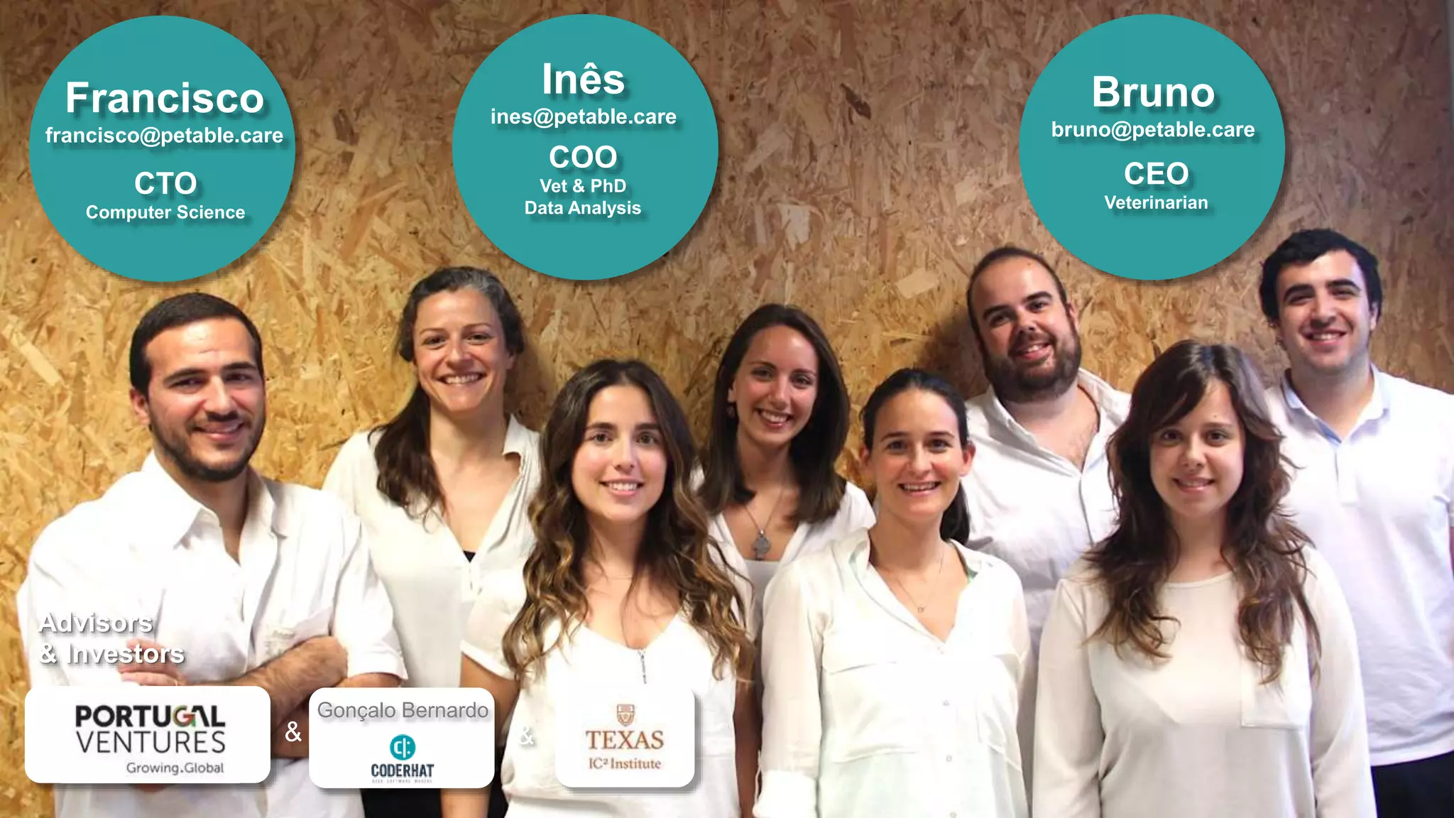 Bruno
bruno@petable.care
CEO
Veterinarian
Advisors
& Investors
& &
Gonçalo Bernardo
Inês
ines@petable.care
COO
Vet & PhD
Data Analysis
Francisco
francisco@petable.care
CTO
Computer Science