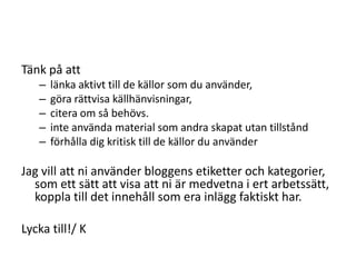 Tänk på attlänka aktivt till de källor som du använder,göra rättvisa källhänvisningar,citera om så behövs.inte använda material som andra skapat utan tillståndförhålla dig kritisk till de källor du använderJag vill att ni använder bloggens etiketter och kategorier, som ett sätt att visa att ni är medvetna i ert arbetssätt, koppla till det innehåll som era inlägg faktiskt har.Lycka till!/ K