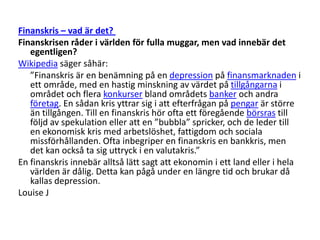 Finanskris – vad är det? Finanskrisen råder i världen för fulla muggar, men vad innebär det egentligen?Wikipedia säger såhär:	”Finanskris är en benämning på en depression på finansmarknaden i ett område, med en hastig minskning av värdet på tillgångarna i området och flera konkurser bland områdets banker och andra företag. En sådan kris yttrar sig i att efterfrågan på pengar är större än tillgången. Till en finanskris hör ofta ett föregående börsras till följd av spekulation eller att en ”bubbla” spricker, och de leder till en ekonomisk kris med arbetslöshet, fattigdom och sociala missförhållanden. Ofta inbegriper en finanskris en bankkris, men det kan också ta sig uttryck i en valutakris.” En finanskris innebär alltså lätt sagt att ekonomin i ett land eller i hela världen är dålig. Detta kan pågå under en längre tid och brukar då kallas depression.Louise J