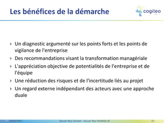  Un diagnostic argumenté sur les points forts et les points de
vigilance de l'entreprise
 Des recommandations visant la transformation managériale
 L'appréciation objective de potentialités de l'entreprise et de
l'équipe
 Une réduction des risques et de l'incertitude liés au projet
 Un regard externe indépendant des acteurs avec une approche
duale
Les bénéfices de la démarche
13/03/2017 Secure Your Growth - Secure Your Portfolio © 15
 