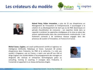 Les créateurs du modèle
Roland Pesty, Pollen Innovation, a plus de 25 ans d’expérience en
Management de l’Innovation et Entrepreneuriat. Il accompagne à la
création et au développement de start-ups ou de PME dynamiques en
période d’accélération de croissance ; son expertise réside dans sa
capacité à combiner les approches stratégiques et la mise en place des
actions opérationnelles dans des environnements multiculturels. Il est
fortement connecté à de nombreux réseaux engagés dans des
processus de soutien à l’innovation, en France et en Suisse.
Michel Cezon, Cogiteo, est coach professionnel certifié et ingénieur en
Intelligence Artificielle, Robotique et Vision. Cumulant 30 années
d’expérience dans l’industrie, les PME et la recherche, il a créé une
société à Singapour, une en France, a repris une spin-off aux USA et
dirige Cogiteo une société dédiée à l’accompagnement des managers et
dirigeants des startups et entreprises technologiques grâce au
consulting, training et coaching. Il enseigne dans l’industrie, à
l’université et appartient à un réseau de Business Angels.
13/03/2017 Secure Your Growth - Secure Your Portfolio © 16
 