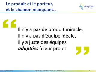 Le produit et le porteur,
et le chainon manquant…
13/03/2017 Secure Your Growth - Secure Your Portfolio © 4
Il n’y a pas de produit miracle,
il n’y a pas d’équipe idéale,
il y a juste des équipes
adaptées à leur projet.
 