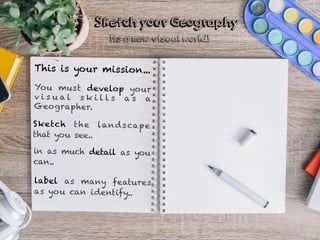 This is your mission...
You must develop your
v i s u a l s k i l l s a s a
Geographer.
Sketch the landscape
that you see..
in as much detail as you
can..
Sketch your Geography
label as many features
as you can identify..
Its a new visual world!
 