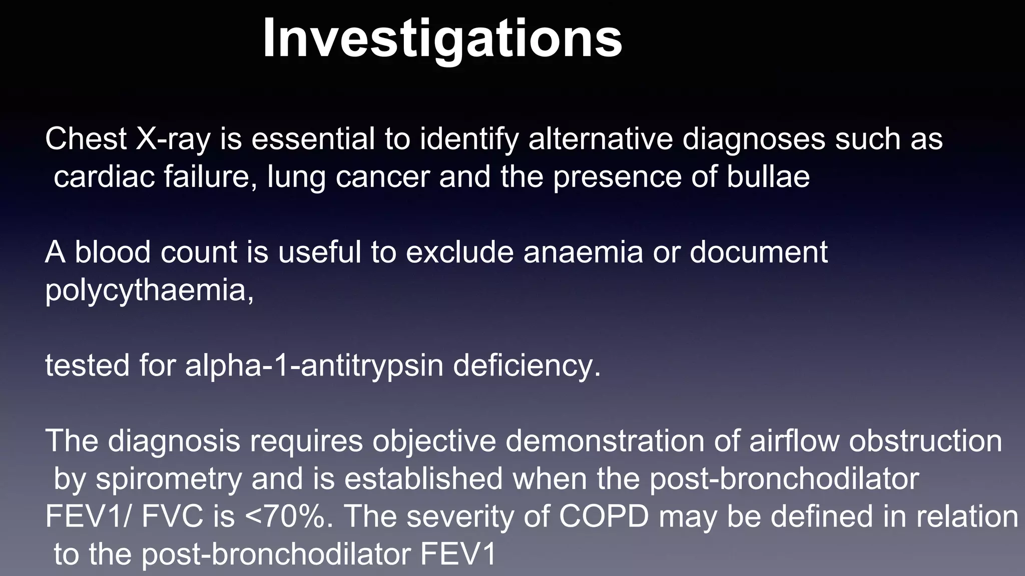 Investigations
Chest X-ray is essential to identify alternative diagnoses such as
cardiac failure, lung cancer and the presence of bullae
A blood count is useful to exclude anaemia or document
polycythaemia,
tested for alpha-1-antitrypsin deficiency.
The diagnosis requires objective demonstration of airflow obstruction
by spirometry and is established when the post-bronchodilator
FEV1/ FVC is <70%. The severity of COPD may be defined in relation
to the post-bronchodilator FEV1
 