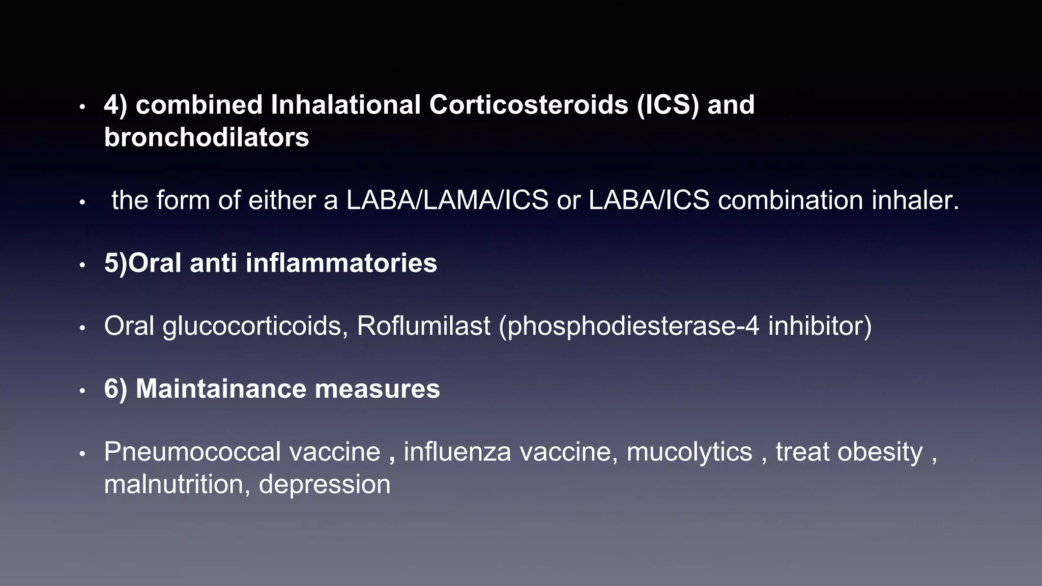 • 4) combined Inhalational Corticosteroids (ICS) and
bronchodilators
• the form of either a LABA/LAMA/ICS or LABA/ICS combination inhaler.
• 5)Oral anti inflammatories
• Oral glucocorticoids, Roflumilast (phosphodiesterase-4 inhibitor)
• 6) Maintainance measures
• Pneumococcal vaccine , influenza vaccine, mucolytics , treat obesity ,
malnutrition, depression
 