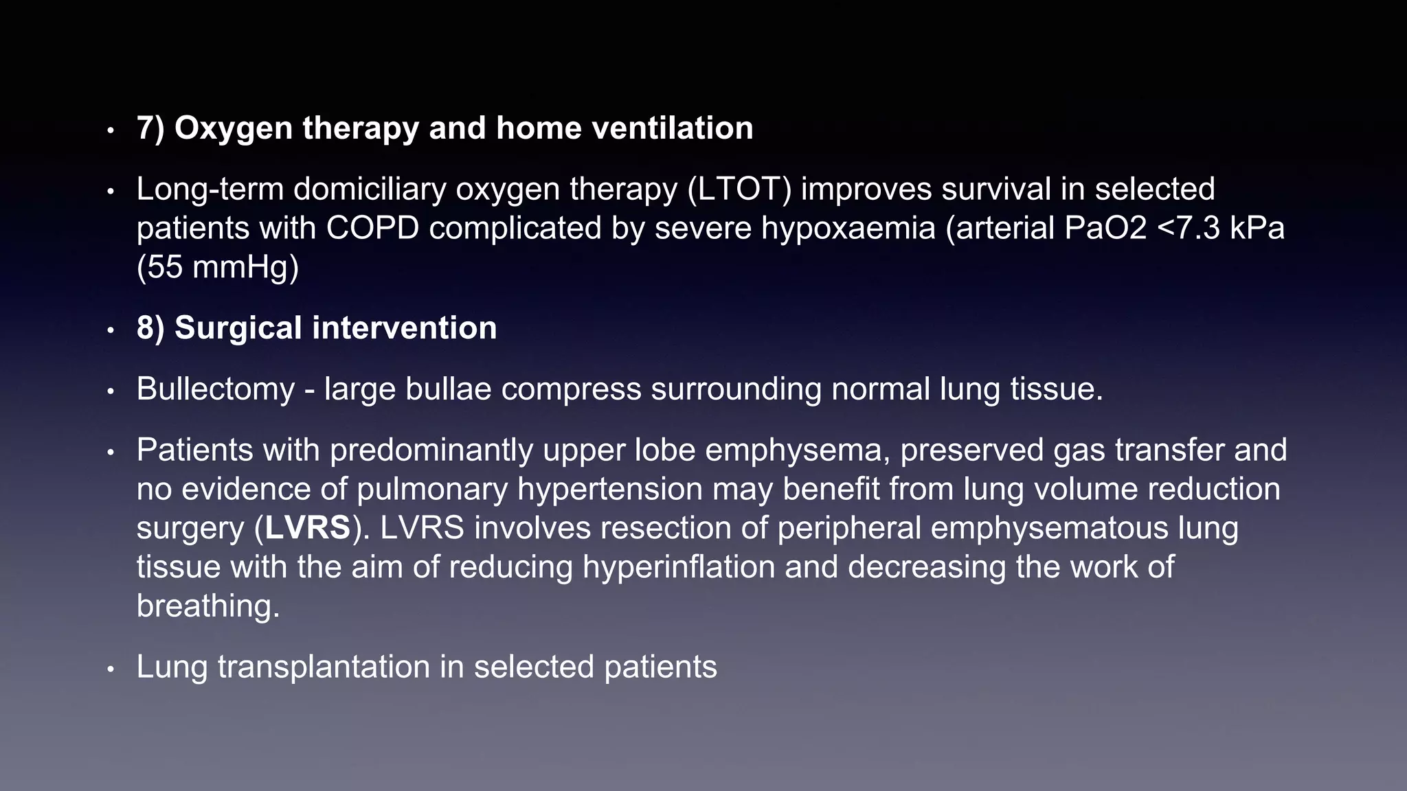 • 7) Oxygen therapy and home ventilation
• Long-term domiciliary oxygen therapy (LTOT) improves survival in selected
patients with COPD complicated by severe hypoxaemia (arterial PaO2 <7.3 kPa
(55 mmHg)
• 8) Surgical intervention
• Bullectomy - large bullae compress surrounding normal lung tissue.
• Patients with predominantly upper lobe emphysema, preserved gas transfer and
no evidence of pulmonary hypertension may benefit from lung volume reduction
surgery (LVRS). LVRS involves resection of peripheral emphysematous lung
tissue with the aim of reducing hyperinflation and decreasing the work of
breathing.
• Lung transplantation in selected patients
 
