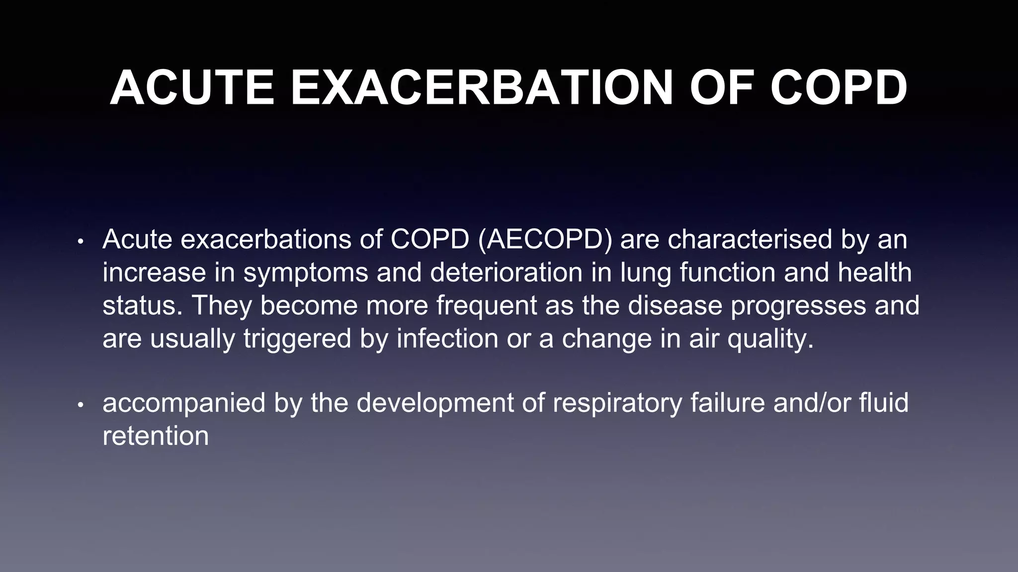 ACUTE EXACERBATION OF COPD
• Acute exacerbations of COPD (AECOPD) are characterised by an
increase in symptoms and deterioration in lung function and health
status. They become more frequent as the disease progresses and
are usually triggered by infection or a change in air quality.
• accompanied by the development of respiratory failure and/or fluid
retention
 