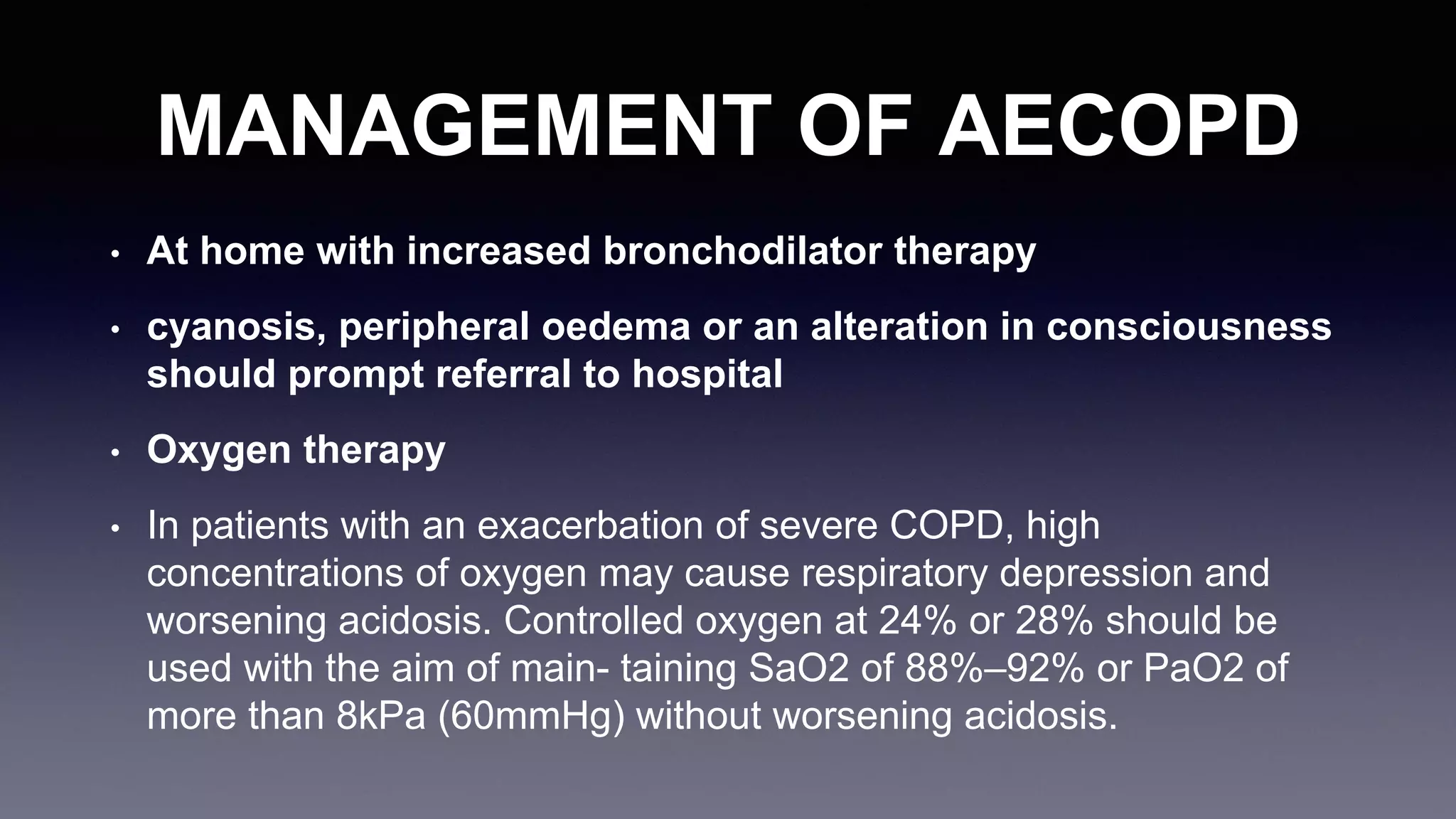 MANAGEMENT OF AECOPD
• At home with increased bronchodilator therapy
• cyanosis, peripheral oedema or an alteration in consciousness
should prompt referral to hospital
• Oxygen therapy
• In patients with an exacerbation of severe COPD, high
concentrations of oxygen may cause respiratory depression and
worsening acidosis. Controlled oxygen at 24% or 28% should be
used with the aim of main- taining SaO2 of 88%–92% or PaO2 of
more than 8kPa (60mmHg) without worsening acidosis.
 