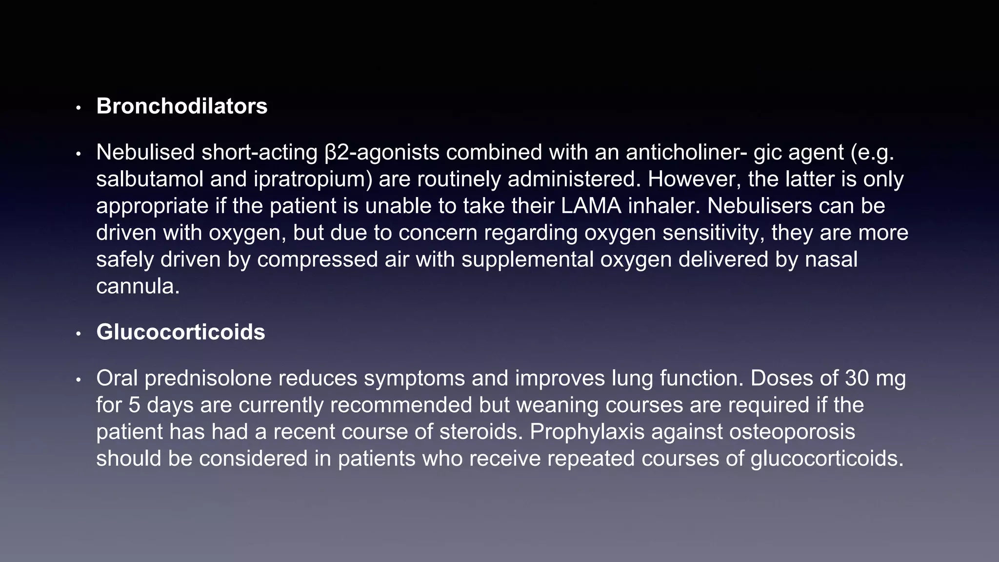 • Bronchodilators
• Nebulised short-acting β2-agonists combined with an anticholiner- gic agent (e.g.
salbutamol and ipratropium) are routinely administered. However, the latter is only
appropriate if the patient is unable to take their LAMA inhaler. Nebulisers can be
driven with oxygen, but due to concern regarding oxygen sensitivity, they are more
safely driven by compressed air with supplemental oxygen delivered by nasal
cannula.
• Glucocorticoids
• Oral prednisolone reduces symptoms and improves lung function. Doses of 30 mg
for 5 days are currently recommended but weaning courses are required if the
patient has had a recent course of steroids. Prophylaxis against osteoporosis
should be considered in patients who receive repeated courses of glucocorticoids.
 