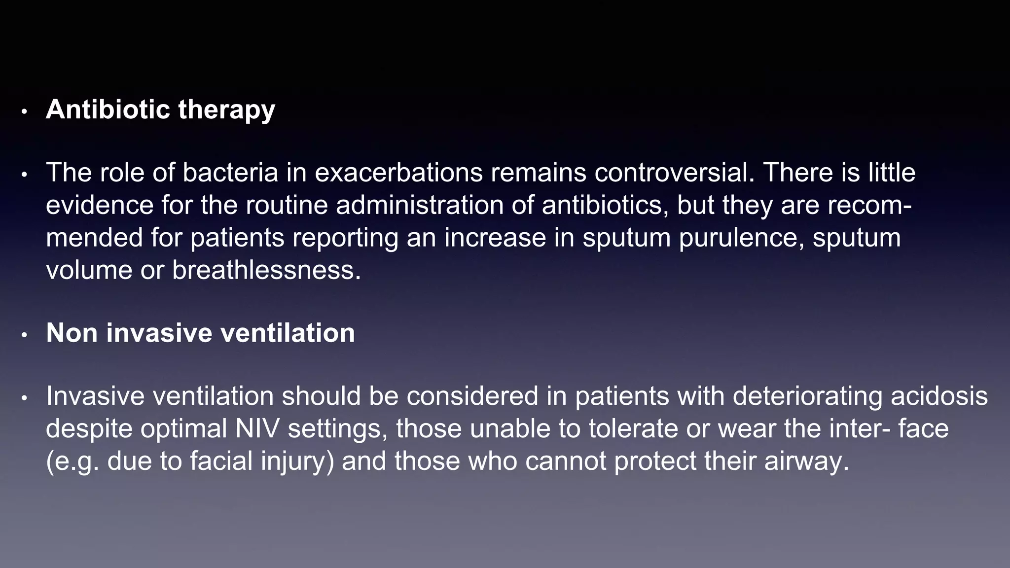 • Antibiotic therapy
• The role of bacteria in exacerbations remains controversial. There is little
evidence for the routine administration of antibiotics, but they are recom-
mended for patients reporting an increase in sputum purulence, sputum
volume or breathlessness.
• Non invasive ventilation
• Invasive ventilation should be considered in patients with deteriorating acidosis
despite optimal NIV settings, those unable to tolerate or wear the inter- face
(e.g. due to facial injury) and those who cannot protect their airway.
 