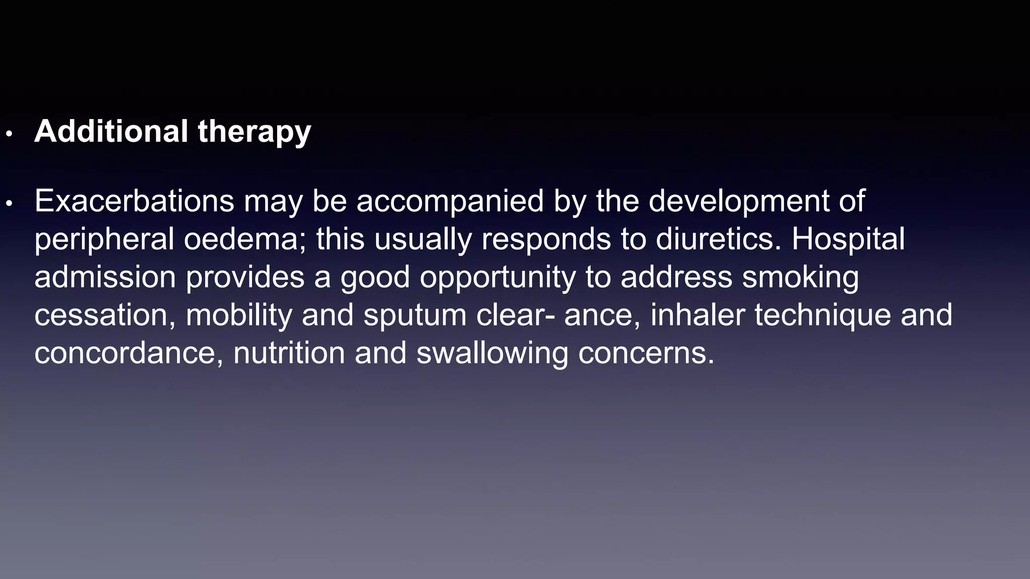 • Additional therapy
• Exacerbations may be accompanied by the development of
peripheral oedema; this usually responds to diuretics. Hospital
admission provides a good opportunity to address smoking
cessation, mobility and sputum clear- ance, inhaler technique and
concordance, nutrition and swallowing concerns.
 