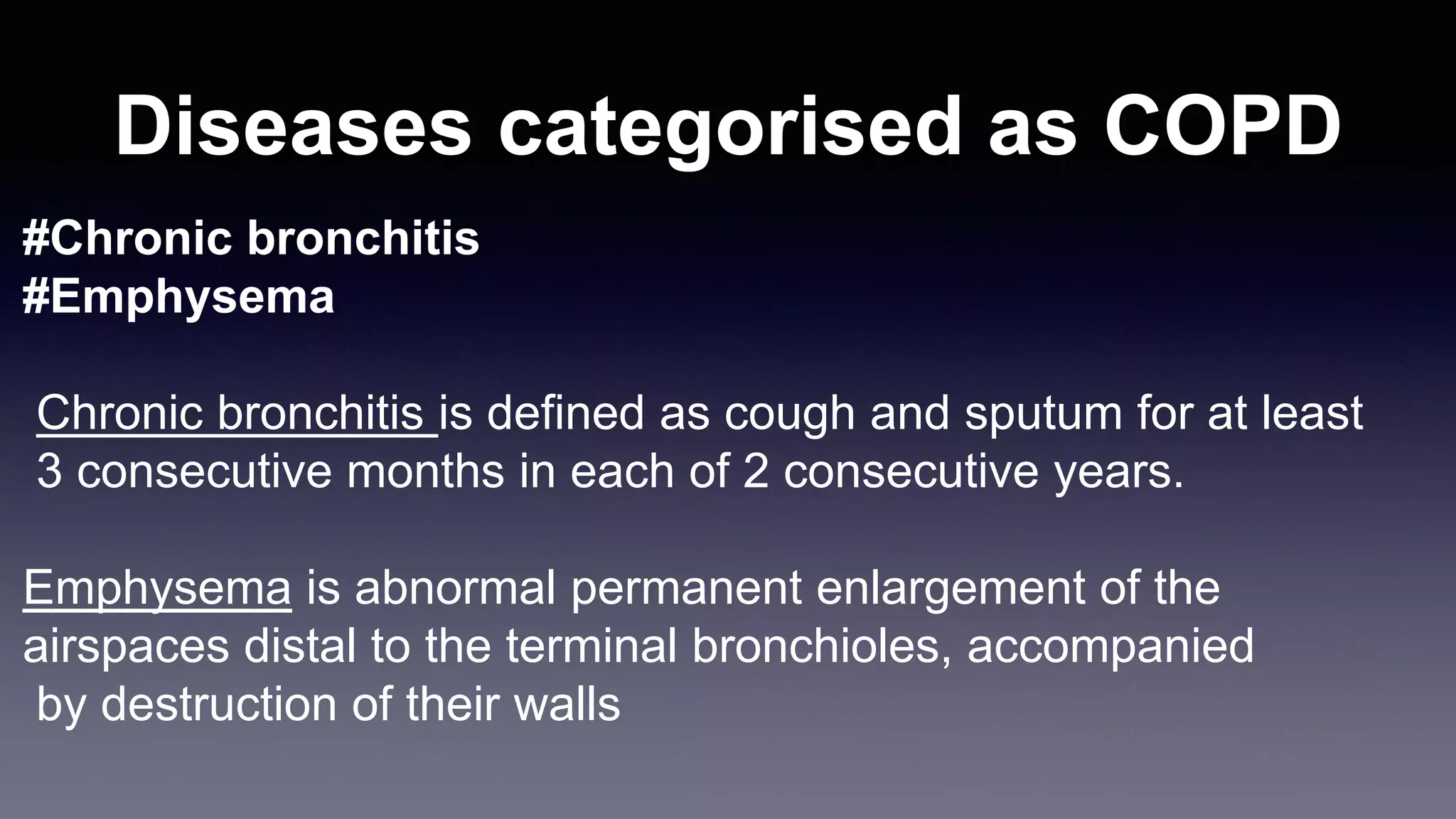 Diseases categorised as COPD
#Chronic bronchitis
#Emphysema
Chronic bronchitis is defined as cough and sputum for at least
3 consecutive months in each of 2 consecutive years.
Emphysema is abnormal permanent enlargement of the
airspaces distal to the terminal bronchioles, accompanied
by destruction of their walls
 