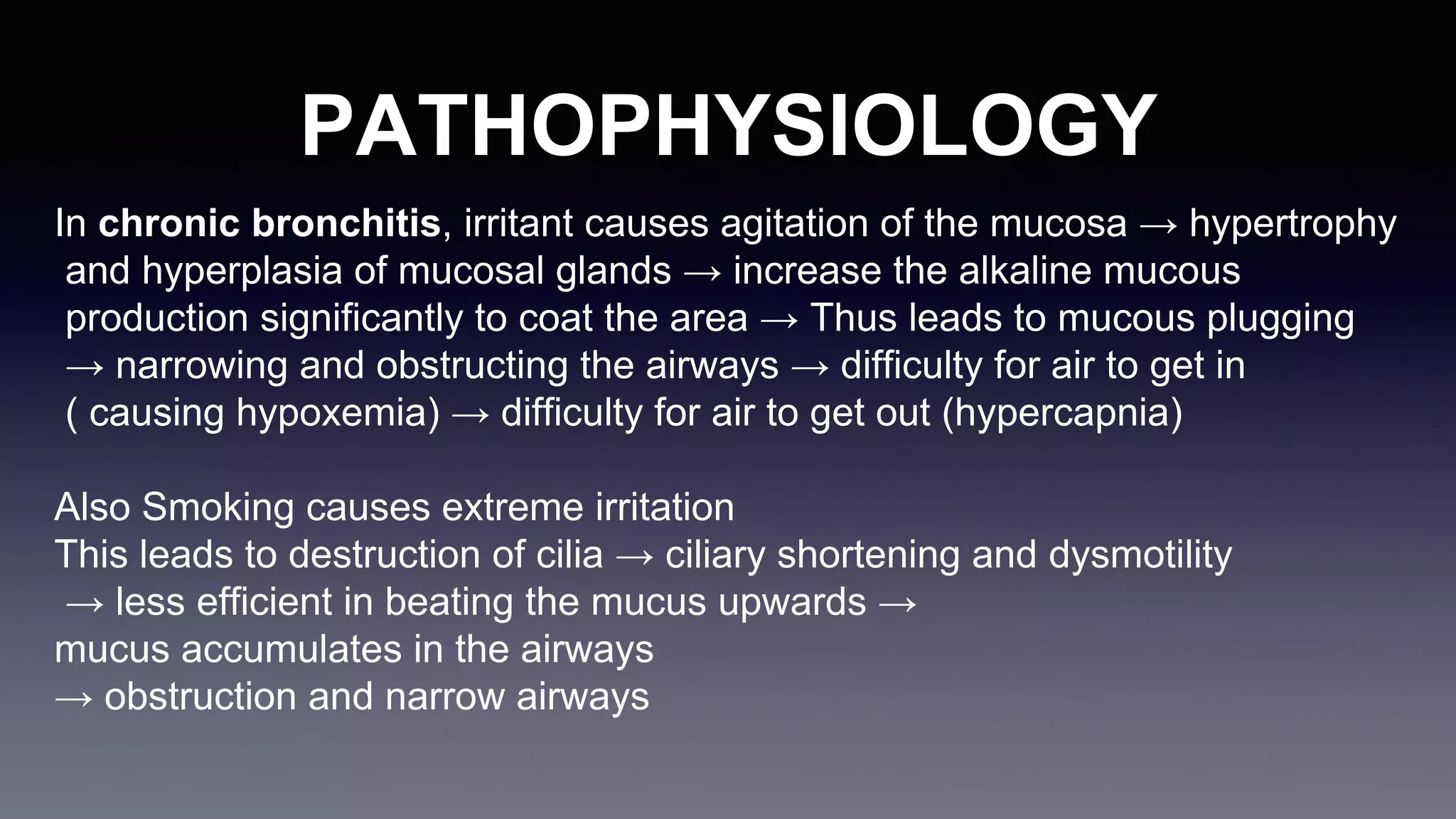 PATHOPHYSIOLOGY
In chronic bronchitis, irritant causes agitation of the mucosa → hypertrophy
and hyperplasia of mucosal glands → increase the alkaline mucous
production significantly to coat the area → Thus leads to mucous plugging
→ narrowing and obstructing the airways → difficulty for air to get in
( causing hypoxemia) → difficulty for air to get out (hypercapnia)
Also Smoking causes extreme irritation
This leads to destruction of cilia → ciliary shortening and dysmotility
→ less efficient in beating the mucus upwards →
mucus accumulates in the airways
→ obstruction and narrow airways
 