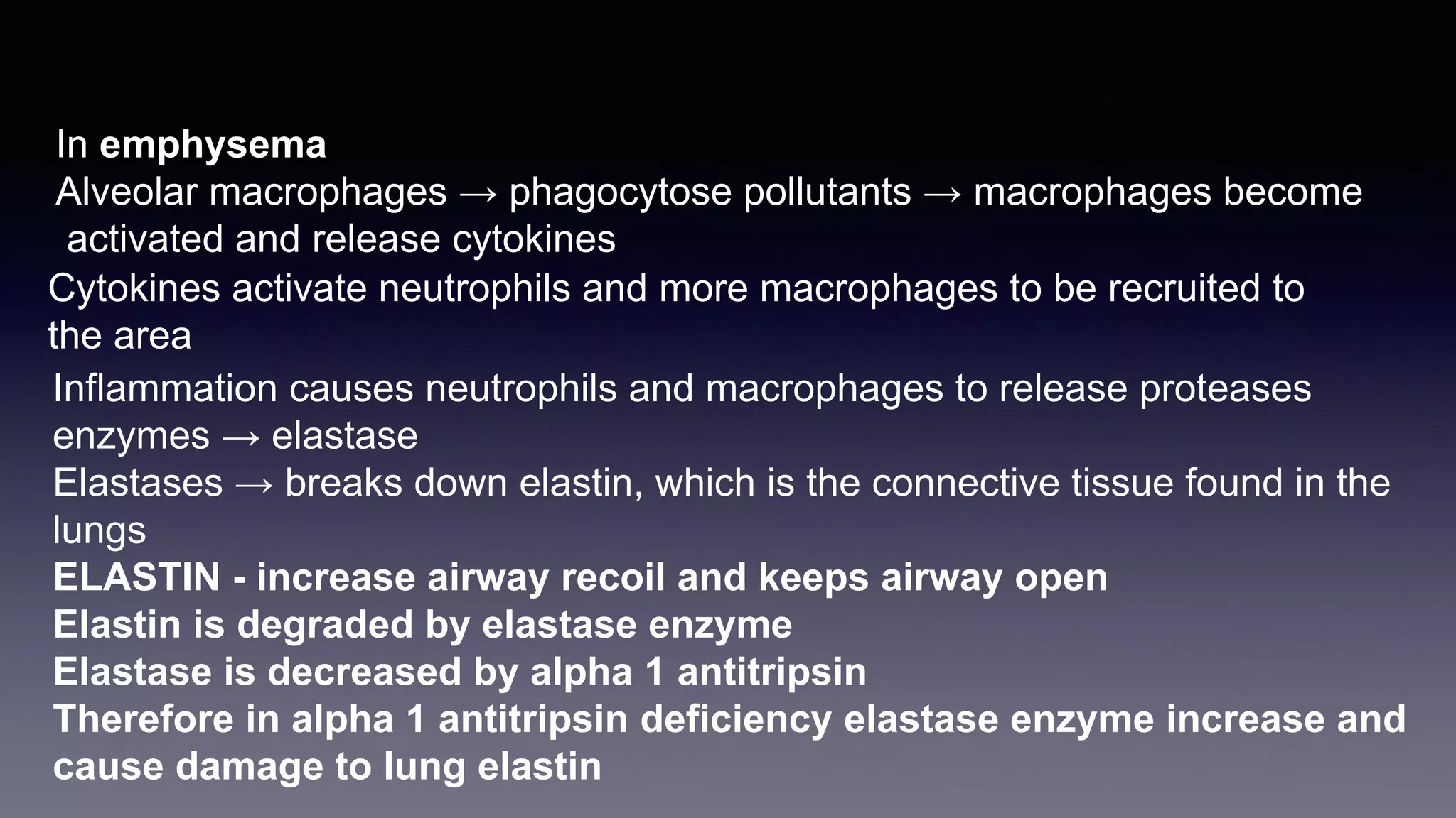 In emphysema
Alveolar macrophages → phagocytose pollutants → macrophages become
activated and release cytokines
Cytokines activate neutrophils and more macrophages to be recruited to
the area
Inflammation causes neutrophils and macrophages to release proteases
enzymes → elastase
Elastases → breaks down elastin, which is the connective tissue found in the
lungs
ELASTIN - increase airway recoil and keeps airway open
Elastin is degraded by elastase enzyme
Elastase is decreased by alpha 1 antitripsin
Therefore in alpha 1 antitripsin deficiency elastase enzyme increase and
cause damage to lung elastin
 