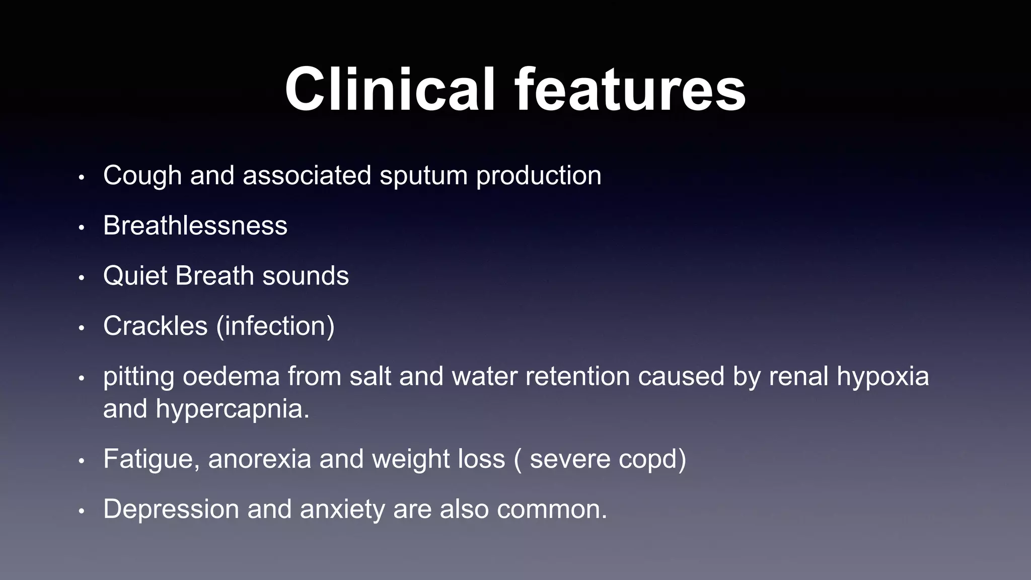 Clinical features
• Cough and associated sputum production
• Breathlessness
• Quiet Breath sounds
• Crackles (infection)
• pitting oedema from salt and water retention caused by renal hypoxia
and hypercapnia.
• Fatigue, anorexia and weight loss ( severe copd)
• Depression and anxiety are also common.
 