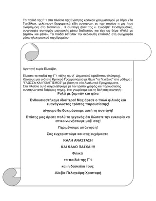 Τα παιδιά της Γ΄1 στα πλαίσια της Ενότητας κριτικού γραμματισμού με θέμα «Τα
Γενέθλια», μελέτησαν διαφορετικά είδη συνταγών, εκ των οποίων η μια ήταν
αναρτημένη στο διαδίκτυο . Η συνταγή ήταν της κ. Ελισάβετ Πενθερουδάκη,
συγγραφέα συνταγών μαγειρικής μέσω διαδικτύου και είχε ως θέμα «Ρολά με
ζαμπόν και φέτα». Τα παιδιά έστειλαν την ακόλουθη επιστολή στη συγγραφέα
μέσω ηλεκτρονικού ταχυδρομείου:
Αγαπητή κυρία Ελισάβετ,
Είμαστε τα παιδιά της Γ΄1 τάξης του Α΄ Δημοτικού Αραδίππου (Κύπρος).
Κάνουμε μια ενότητα Κριτικού Γραμματισμού με θέμα "τα Γενέθλια" στο μάθημα :
"ΓΛΩΣΣΑ ΚΑΙ ΠΟΛΙΤΙΣΜΟΣ" με βάση τα νέα Αναλυτικά Προγράμματα.
Στα πλαίσια αυτά ασχοληθήκαμε με τον τρόπο γραφής και παρουσίασης
συνταγών από διάφορες πηγές. έτσι γνωρίσαμε και τη δική σας συνταγή :
Ρολά με ζαμπόν και φέτα
Ενθουσιαστήκαμε ιδιαίτερα! Μας άρεσε ο πολύ φιλικός και
ευανάγνωστος τρόπος παρουσίασης!
σίγουρα θα δοκιμάσουμε αυτή τη συνταγή!
Επίσης μας άρεσε πολύ το γεγονός ότι δώσατε την ευκαιρία να
επικοινωνήσουμε μαζί σας!
Περιμένουμε απάντηση!
Σας ευχαριστούμε και σας ευχόμαστε
ΚΑΛΗ ΑΝΑΣΤΑΣΗ
ΚΑΙ ΚΑΛΟ ΠΑΣΧΑ!!!!
Φιλικά
τα παιδιά της Γ΄1
και η δασκάλα τους
Αλεξία Πελεγκάρη-Χριστοφή
 