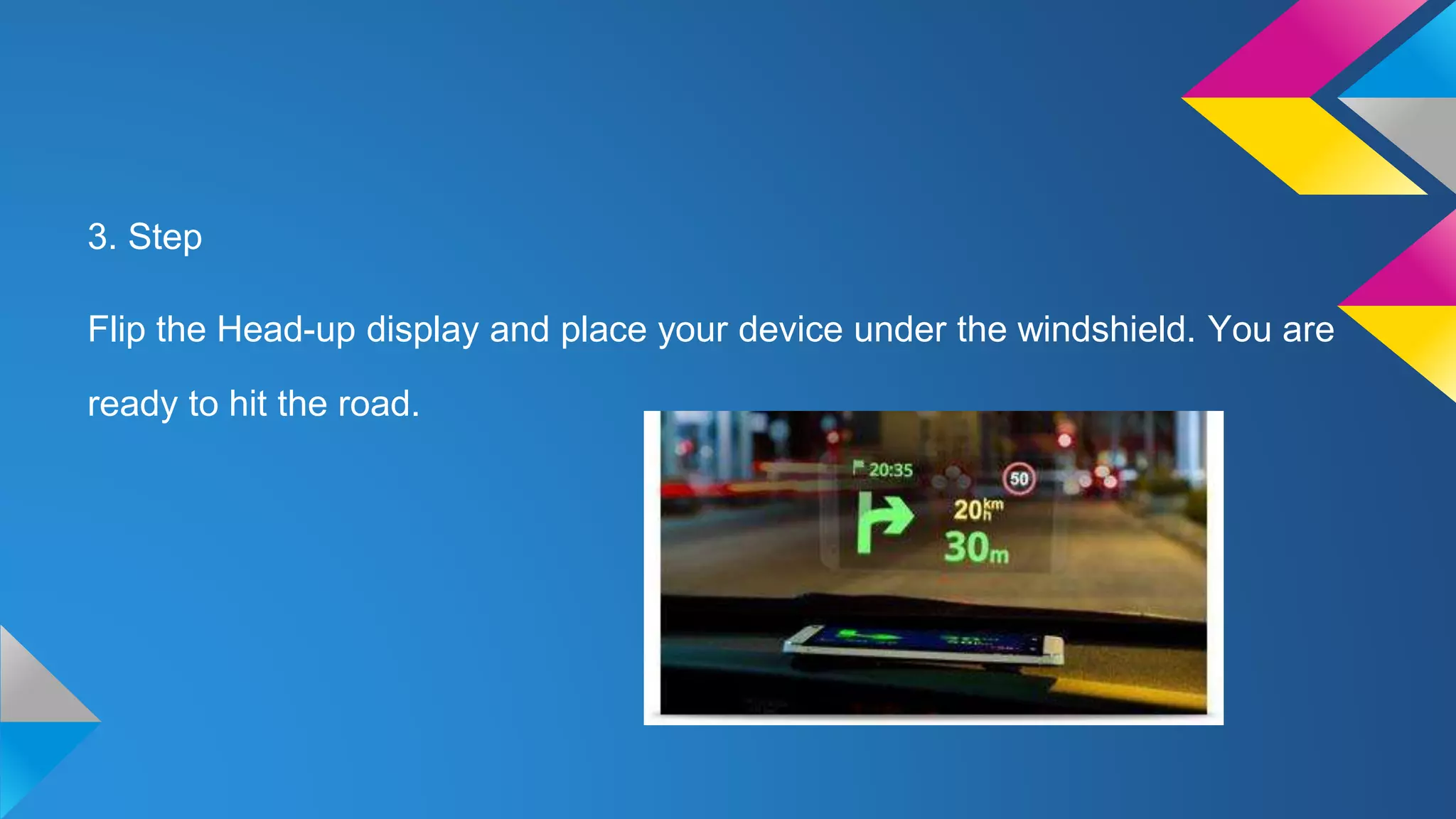 3. Step
Flip the Head-up display and place your device under the windshield. You are
ready to hit the road.