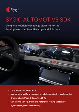 Complete location technology platform for the
development of Automotive Apps and Solutions
SYGIC AUTOMOTIVE SDK
•	 200+ million users worldwide
•	 Map agnostic platform to cover the global market with a single provide
•	 Cross-platform Maps & Navigation SDKs
•	 Car, electric-vehicle, truck, and motorcycle routing and features
•	 Hybrid online/offline functionality
 