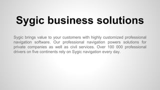 Sygic business solutions 
Sygic brings value to your customers with highly customized professional 
navigation software. Our professional navigation powers solutions for 
private companies as well as civil services. Over 100 000 professional 
drivers on five continents rely on Sygic navigation every day. 
 